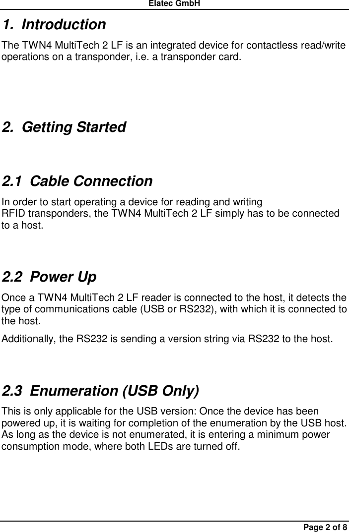 Elatec GmbH Page 2 of 8 1.  Introduction The TWN4 MultiTech 2 LF is an integrated device for contactless read/write operations on a transponder, i.e. a transponder card. 2.  Getting Started 2.1  Cable Connection In order to start operating a device for reading and writing RFID transponders, the TWN4 MultiTech 2 LF simply has to be connected to a host. 2.2  Power Up Once a TWN4 MultiTech 2 LF reader is connected to the host, it detects the type of communications cable (USB or RS232), with which it is connected to the host.     Additionally, the RS232 is sending a version string via RS232 to the host. 2.3  Enumeration (USB Only) This is only applicable for the USB version: Once the device has been powered up, it is waiting for completion of the enumeration by the USB host. As long as the device is not enumerated, it is entering a minimum power consumption mode, where both LEDs are turned off. 