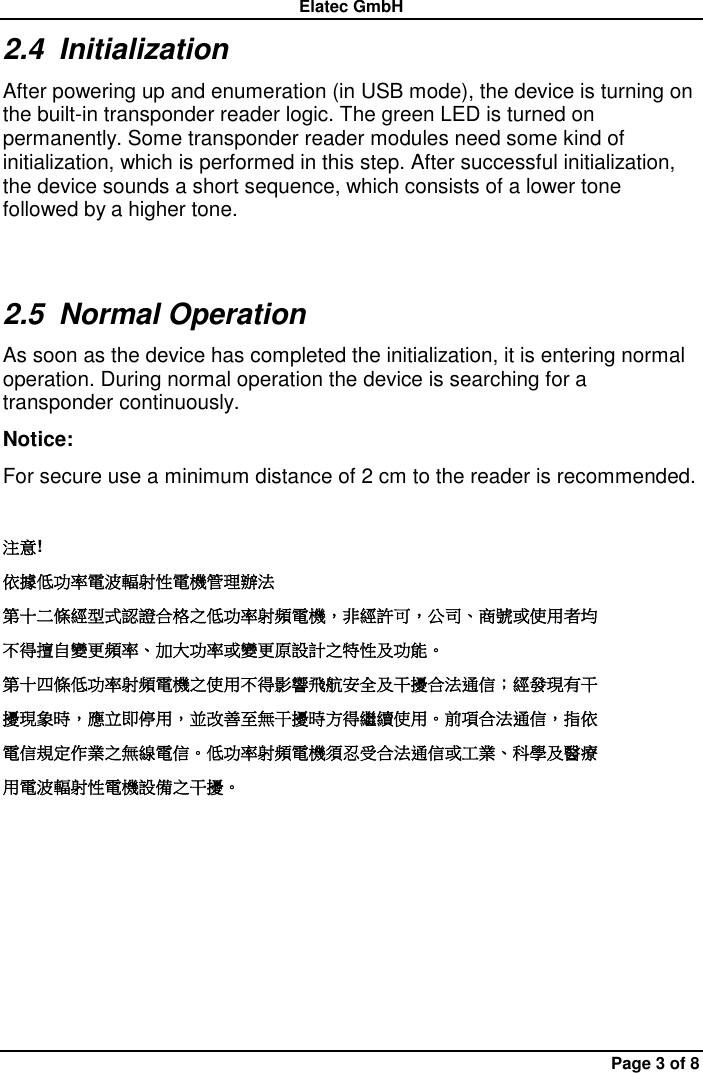Elatec GmbH Page 3 of 8 2.4  Initialization After powering up and enumeration (in USB mode), the device is turning on the built-in transponder reader logic. The green LED is turned on permanently. Some transponder reader modules need some kind of initialization, which is performed in this step. After successful initialization, the device sounds a short sequence, which consists of a lower tone followed by a higher tone. 2.5  Normal Operation As soon as the device has completed the initialization, it is entering normal operation. During normal operation the device is searching for a transponder continuously. Notice:   For secure use a minimum distance of 2 cm to the reader is recommended.  注意! 依據低功率電波輻射性電機管理辦法 第十二條經型式認證合格之低功率射頻電機，非經許可，公司、商號或使用者均 不得擅自變更頻率、加大功率或變更原設計之特性及功能。 第十四條低功率射頻電機之使用不得影響飛航安全及干擾合法通信；經發現有干 擾現象時，應立即停用，並改善至無干擾時方得繼續使用。前項合法通信，指依 電信規定作業之無線電信。低功率射頻電機須忍受合法通信或工業、科學及醫療 用電波輻射性電機設備之干擾。  