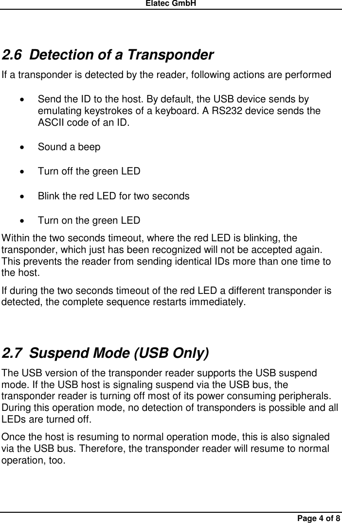 Elatec GmbH Page 4 of 8 2.6  Detection of a Transponder If a transponder is detected by the reader, following actions are performed   Send the ID to the host. By default, the USB device sends by emulating keystrokes of a keyboard. A RS232 device sends the ASCII code of an ID.   Sound a beep   Turn off the green LED   Blink the red LED for two seconds   Turn on the green LED Within the two seconds timeout, where the red LED is blinking, the transponder, which just has been recognized will not be accepted again. This prevents the reader from sending identical IDs more than one time to the host. If during the two seconds timeout of the red LED a different transponder is detected, the complete sequence restarts immediately. 2.7  Suspend Mode (USB Only) The USB version of the transponder reader supports the USB suspend mode. If the USB host is signaling suspend via the USB bus, the transponder reader is turning off most of its power consuming peripherals. During this operation mode, no detection of transponders is possible and all LEDs are turned off. Once the host is resuming to normal operation mode, this is also signaled via the USB bus. Therefore, the transponder reader will resume to normal operation, too. 