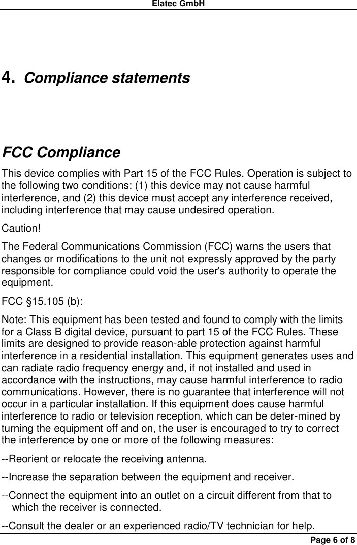 Elatec GmbH Page 6 of 8 4. Compliance statements FCC Compliance This device complies with Part 15 of the FCC Rules. Operation is subject to the following two conditions: (1) this device may not cause harmful interference, and (2) this device must accept any interference received, including interference that may cause undesired operation.   Caution!   The Federal Communications Commission (FCC) warns the users that changes or modifications to the unit not expressly approved by the party responsible for compliance could void the user&apos;s authority to operate the equipment.   FCC §15.105 (b):   Note: This equipment has been tested and found to comply with the limits for a Class B digital device, pursuant to part 15 of the FCC Rules. These limits are designed to provide reason-able protection against harmful interference in a residential installation. This equipment generates uses and can radiate radio frequency energy and, if not installed and used in accordance with the instructions, may cause harmful interference to radio communications. However, there is no guarantee that interference will not occur in a particular installation. If this equipment does cause harmful interference to radio or television reception, which can be deter-mined by turning the equipment off and on, the user is encouraged to try to correct the interference by one or more of the following measures:   --Reorient or relocate the receiving antenna.   --Increase the separation between the equipment and receiver.   --Connect the equipment into an outlet on a circuit different from that to     which the receiver is connected.   --Consult the dealer or an experienced radio/TV technician for help. 