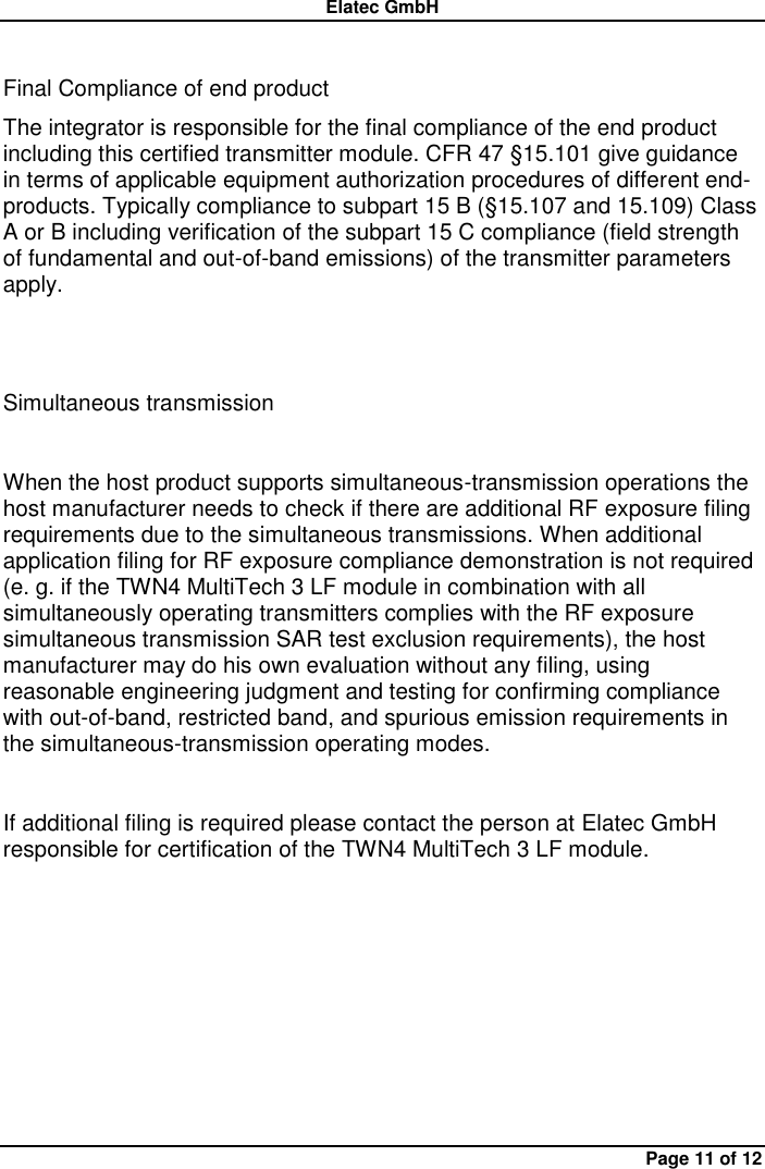 Elatec GmbH Page 11 of 12  Final Compliance of end product   The integrator is responsible for the final compliance of the end product including this certified transmitter module. CFR 47 §15.101 give guidance in terms of applicable equipment authorization procedures of different end-products. Typically compliance to subpart 15 B (§15.107 and 15.109) Class A or B including verification of the subpart 15 C compliance (field strength of fundamental and out-of-band emissions) of the transmitter parameters apply.   Simultaneous transmission    When the host product supports simultaneous-transmission operations the host manufacturer needs to check if there are additional RF exposure filing requirements due to the simultaneous transmissions. When additional application filing for RF exposure compliance demonstration is not required (e. g. if the TWN4 MultiTech 3 LF module in combination with all simultaneously operating transmitters complies with the RF exposure simultaneous transmission SAR test exclusion requirements), the host manufacturer may do his own evaluation without any filing, using reasonable engineering judgment and testing for confirming compliance with out-of-band, restricted band, and spurious emission requirements in the simultaneous-transmission operating modes.    If additional filing is required please contact the person at Elatec GmbH responsible for certification of the TWN4 MultiTech 3 LF module.    