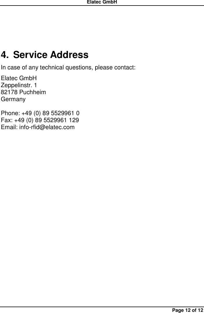 Elatec GmbH Page 12 of 12  4.  Service Address In case of any technical questions, please contact: Elatec GmbH Zeppelinstr. 1 82178 Puchheim   Germany  Phone: +49 (0) 89 5529961 0 Fax: +49 (0) 89 5529961 129 Email: info-rfid@elatec.com 