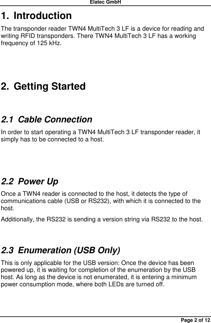 Elatec GmbH Page 2 of 12 1.  Introduction The transponder reader TWN4 MultiTech 3 LF is a device for reading and writing RFID transponders. There TWN4 MultiTech 3 LF has a working frequency of 125 kHz.   2.  Getting Started 2.1  Cable Connection In order to start operating a TWN4 MultiTech 3 LF transponder reader, it simply has to be connected to a host.  2.2  Power Up Once a TWN4 reader is connected to the host, it detects the type of communications cable (USB or RS232), with which it is connected to the host.   Additionally, the RS232 is sending a version string via RS232 to the host. 2.3  Enumeration (USB Only) This is only applicable for the USB version: Once the device has been powered up, it is waiting for completion of the enumeration by the USB host. As long as the device is not enumerated, it is entering a minimum power consumption mode, where both LEDs are turned off. 