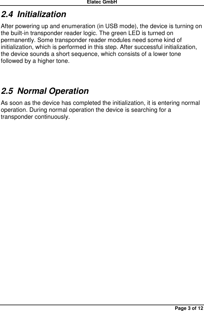 Elatec GmbH Page 3 of 12 2.4  Initialization After powering up and enumeration (in USB mode), the device is turning on the built-in transponder reader logic. The green LED is turned on permanently. Some transponder reader modules need some kind of initialization, which is performed in this step. After successful initialization, the device sounds a short sequence, which consists of a lower tone followed by a higher tone. 2.5  Normal Operation As soon as the device has completed the initialization, it is entering normal operation. During normal operation the device is searching for a transponder continuously.   