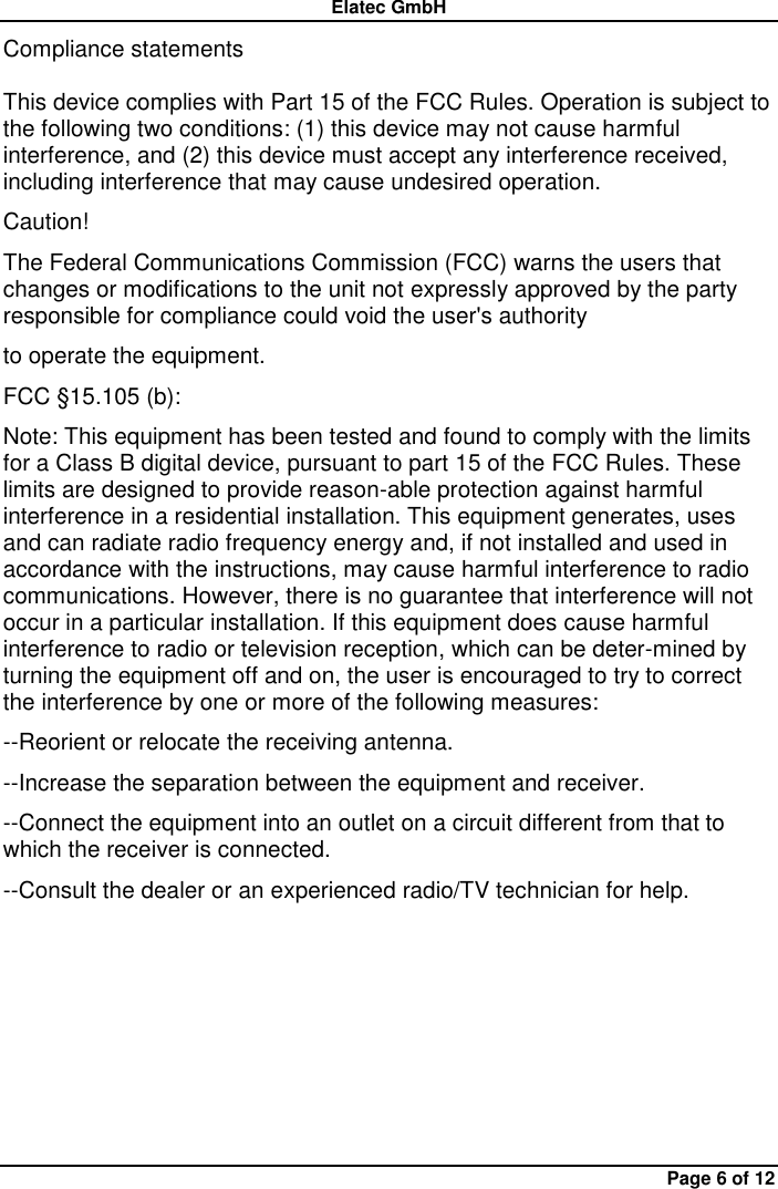 Elatec GmbH Page 6 of 12 Compliance statements  This device complies with Part 15 of the FCC Rules. Operation is subject to the following two conditions: (1) this device may not cause harmful interference, and (2) this device must accept any interference received, including interference that may cause undesired operation.   Caution!   The Federal Communications Commission (FCC) warns the users that changes or modifications to the unit not expressly approved by the party responsible for compliance could void the user&apos;s authority   to operate the equipment.   FCC §15.105 (b):   Note: This equipment has been tested and found to comply with the limits for a Class B digital device, pursuant to part 15 of the FCC Rules. These limits are designed to provide reason-able protection against harmful interference in a residential installation. This equipment generates, uses and can radiate radio frequency energy and, if not installed and used in accordance with the instructions, may cause harmful interference to radio communications. However, there is no guarantee that interference will not occur in a particular installation. If this equipment does cause harmful interference to radio or television reception, which can be deter-mined by turning the equipment off and on, the user is encouraged to try to correct the interference by one or more of the following measures:   --Reorient or relocate the receiving antenna.   --Increase the separation between the equipment and receiver.   --Connect the equipment into an outlet on a circuit different from that to which the receiver is connected.   --Consult the dealer or an experienced radio/TV technician for help. 