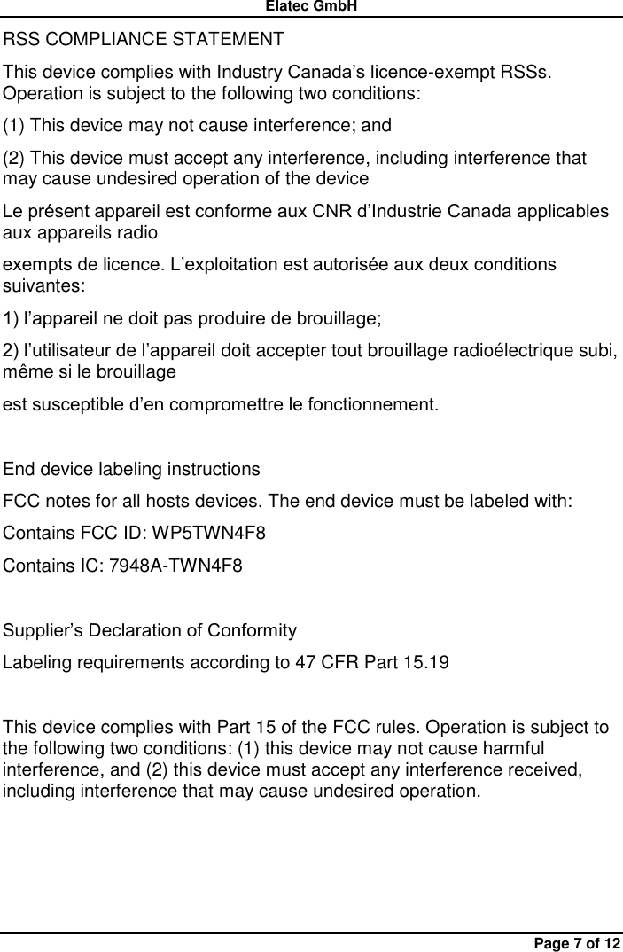 Elatec GmbH Page 7 of 12 RSS COMPLIANCE STATEMENT   This device complies with Industry Canada’s licence-exempt RSSs. Operation is subject to the following two conditions:   (1) This device may not cause interference; and   (2) This device must accept any interference, including interference that may cause undesired operation of the device   Le présent appareil est conforme aux CNR d’Industrie Canada applicables aux appareils radio   exempts de licence. L’exploitation est autorisée aux deux conditions suivantes:   1) l’appareil ne doit pas produire de brouillage;   2) l’utilisateur de l’appareil doit accepter tout brouillage radioélectrique subi, même si le brouillage   est susceptible d’en compromettre le fonctionnement.  End device labeling instructions FCC notes for all hosts devices. The end device must be labeled with:   Contains FCC ID: WP5TWN4F8   Contains IC: 7948A-TWN4F8  Supplier’s Declaration of Conformity Labeling requirements according to 47 CFR Part 15.19  This device complies with Part 15 of the FCC rules. Operation is subject to the following two conditions: (1) this device may not cause harmful interference, and (2) this device must accept any interference received, including interference that may cause undesired operation.     