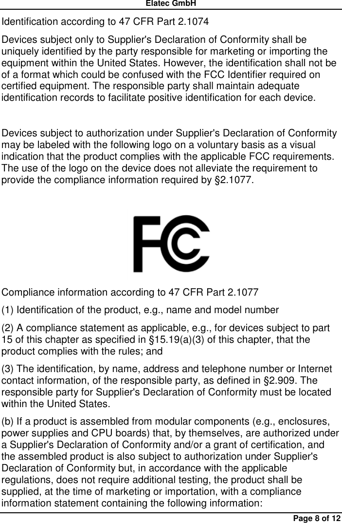 Elatec GmbH Page 8 of 12 Identification according to 47 CFR Part 2.1074 Devices subject only to Supplier&apos;s Declaration of Conformity shall be uniquely identified by the party responsible for marketing or importing the equipment within the United States. However, the identification shall not be of a format which could be confused with the FCC Identifier required on certified equipment. The responsible party shall maintain adequate identification records to facilitate positive identification for each device.  Devices subject to authorization under Supplier&apos;s Declaration of Conformity may be labeled with the following logo on a voluntary basis as a visual indication that the product complies with the applicable FCC requirements. The use of the logo on the device does not alleviate the requirement to provide the compliance information required by §2.1077.   Compliance information according to 47 CFR Part 2.1077 (1) Identification of the product, e.g., name and model number (2) A compliance statement as applicable, e.g., for devices subject to part 15 of this chapter as specified in §15.19(a)(3) of this chapter, that the product complies with the rules; and (3) The identification, by name, address and telephone number or Internet contact information, of the responsible party, as defined in §2.909. The responsible party for Supplier&apos;s Declaration of Conformity must be located within the United States. (b) If a product is assembled from modular components (e.g., enclosures, power supplies and CPU boards) that, by themselves, are authorized under a Supplier&apos;s Declaration of Conformity and/or a grant of certification, and the assembled product is also subject to authorization under Supplier&apos;s Declaration of Conformity but, in accordance with the applicable regulations, does not require additional testing, the product shall be supplied, at the time of marketing or importation, with a compliance information statement containing the following information: 