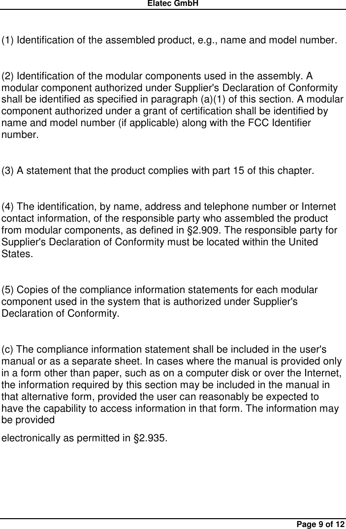 Elatec GmbH Page 9 of 12  (1) Identification of the assembled product, e.g., name and model number.  (2) Identification of the modular components used in the assembly. A modular component authorized under Supplier&apos;s Declaration of Conformity shall be identified as specified in paragraph (a)(1) of this section. A modular component authorized under a grant of certification shall be identified by name and model number (if applicable) along with the FCC Identifier number.  (3) A statement that the product complies with part 15 of this chapter.  (4) The identification, by name, address and telephone number or Internet contact information, of the responsible party who assembled the product from modular components, as defined in §2.909. The responsible party for Supplier&apos;s Declaration of Conformity must be located within the United States.  (5) Copies of the compliance information statements for each modular component used in the system that is authorized under Supplier&apos;s Declaration of Conformity.  (c) The compliance information statement shall be included in the user&apos;s manual or as a separate sheet. In cases where the manual is provided only in a form other than paper, such as on a computer disk or over the Internet, the information required by this section may be included in the manual in that alternative form, provided the user can reasonably be expected to have the capability to access information in that form. The information may be provided   electronically as permitted in §2.935.       