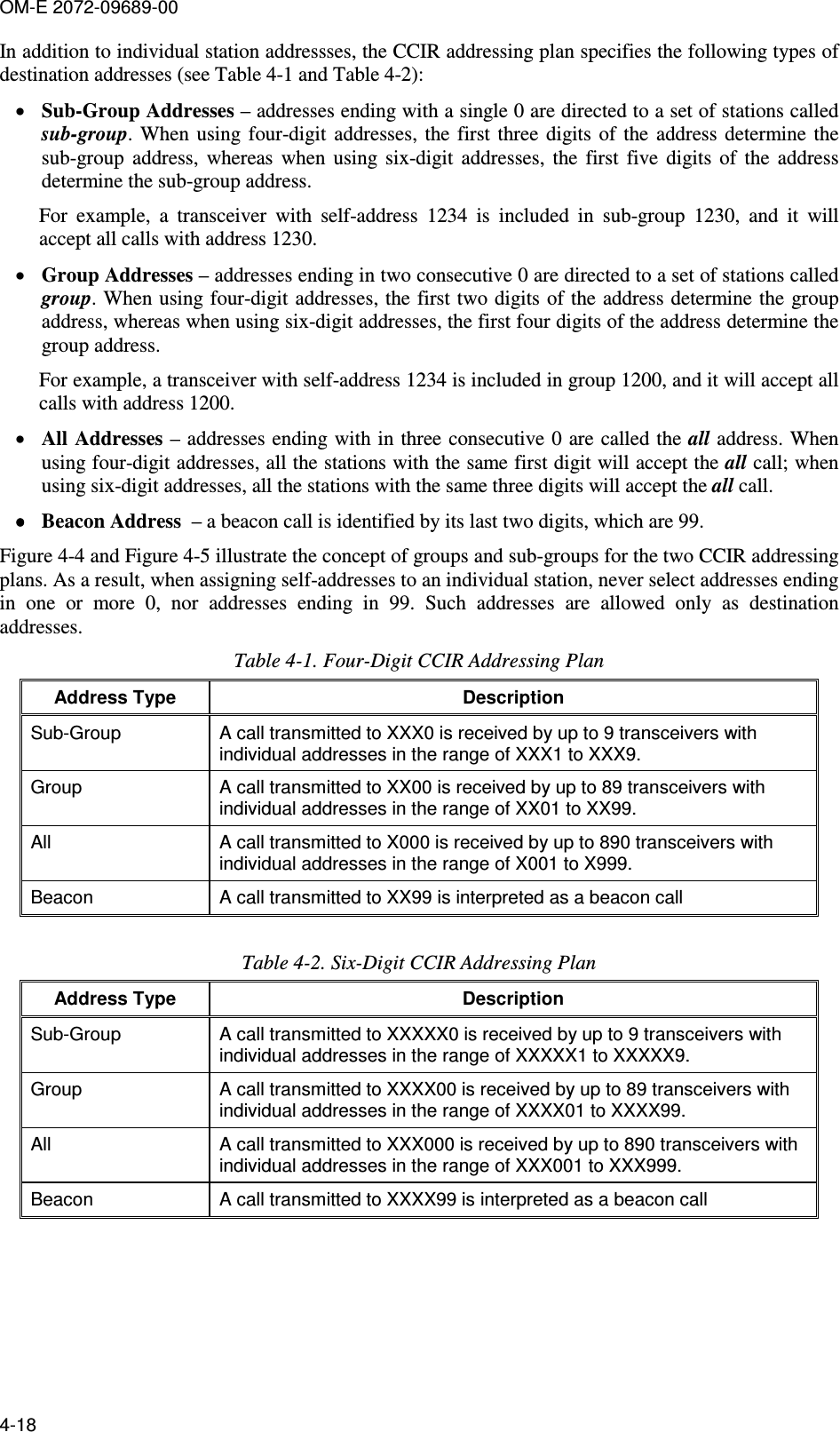 OM-E 2072-09689-00 4-18 In addition to individual station addressses, the CCIR addressing plan specifies the following types of destination addresses (see Table  4-1 and Table  4-2): • Sub-Group Addresses – addresses ending with a single 0 are directed to a set of stations called sub-group.  When  using four-digit  addresses,  the  first  three  digits of  the  address determine  the sub-group  address,  whereas  when  using  six-digit  addresses,  the  first  five  digits  of  the  address determine the sub-group address.  For  example,  a  transceiver  with  self-address  1234  is  included  in  sub-group  1230,  and  it  will accept all calls with address 1230.  • Group Addresses – addresses ending in two consecutive 0 are directed to a set of stations called group. When using four-digit addresses, the first two digits of the address determine the group address, whereas when using six-digit addresses, the first four digits of the address determine the group address.  For example, a transceiver with self-address 1234 is included in group 1200, and it will accept all calls with address 1200.  • All Addresses – addresses ending with in three consecutive 0 are called the all address. When using four-digit addresses, all the stations with the same first digit will accept the all call; when using six-digit addresses, all the stations with the same three digits will accept the all call. •••• Beacon Address  – a beacon call is identified by its last two digits, which are 99. Figure  4-4 and Figure  4-5 illustrate the concept of groups and sub-groups for the two CCIR addressing plans. As a result, when assigning self-addresses to an individual station, never select addresses ending in  one  or  more  0,  nor  addresses  ending  in  99.  Such  addresses  are  allowed  only  as  destination addresses. Table  4-1. Four-Digit CCIR Addressing Plan Address Type  Description Sub-Group  A call transmitted to XXX0 is received by up to 9 transceivers with individual addresses in the range of XXX1 to XXX9. Group  A call transmitted to XX00 is received by up to 89 transceivers with individual addresses in the range of XX01 to XX99. All  A call transmitted to X000 is received by up to 890 transceivers with individual addresses in the range of X001 to X999. Beacon   A call transmitted to XX99 is interpreted as a beacon call  Table  4-2. Six-Digit CCIR Addressing Plan Address Type  Description Sub-Group  A call transmitted to XXXXX0 is received by up to 9 transceivers with individual addresses in the range of XXXXX1 to XXXXX9. Group  A call transmitted to XXXX00 is received by up to 89 transceivers with individual addresses in the range of XXXX01 to XXXX99. All  A call transmitted to XXX000 is received by up to 890 transceivers with individual addresses in the range of XXX001 to XXX999. Beacon  A call transmitted to XXXX99 is interpreted as a beacon call  