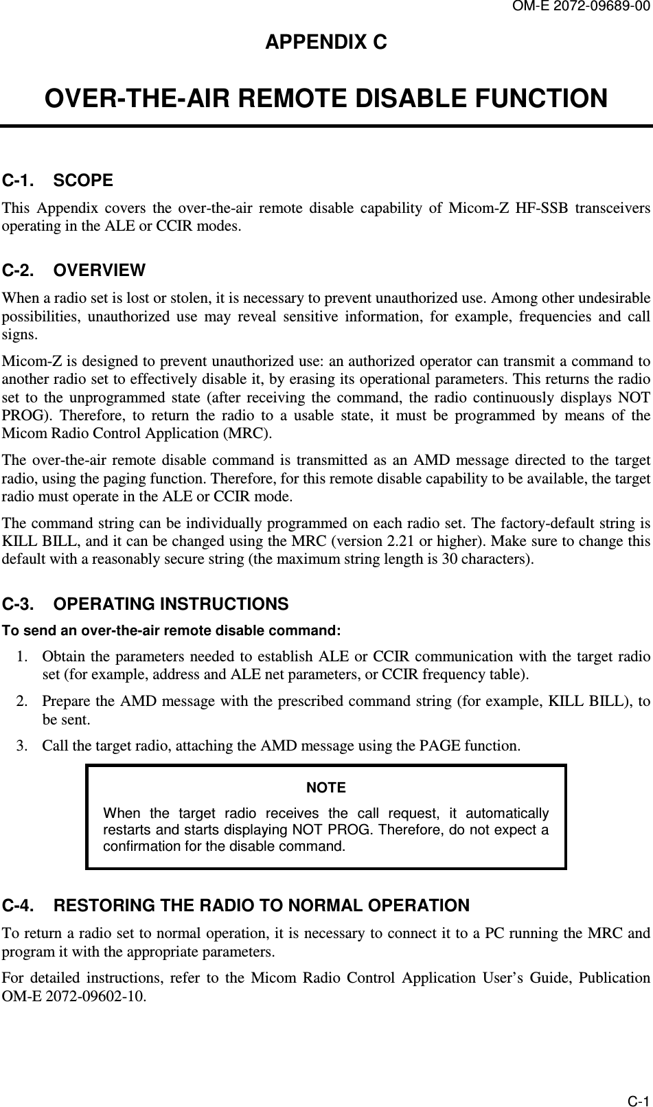 OM-E 2072-09689-00 C-1 APPENDIX C  OVER-THE-AIR REMOTE DISABLE FUNCTION C-1.  SCOPE This  Appendix  covers  the  over-the-air  remote  disable  capability  of  Micom-Z  HF-SSB  transceivers operating in the ALE or CCIR modes. C-2.  OVERVIEW When a radio set is lost or stolen, it is necessary to prevent unauthorized use. Among other undesirable possibilities,  unauthorized  use  may  reveal  sensitive  information,  for  example,  frequencies  and  call signs.  Micom-Z is designed to prevent unauthorized use: an authorized operator can transmit a command to another radio set to effectively disable it, by erasing its operational parameters. This returns the radio set  to  the  unprogrammed  state  (after  receiving  the  command,  the  radio  continuously  displays  NOT PROG).  Therefore,  to  return  the  radio  to  a  usable  state,  it  must  be  programmed  by  means  of  the Micom Radio Control Application (MRC). The  over-the-air  remote  disable  command  is  transmitted  as  an  AMD  message directed to the target radio, using the paging function. Therefore, for this remote disable capability to be available, the target radio must operate in the ALE or CCIR mode. The command string can be individually programmed on each radio set. The factory-default string is KILL BILL, and it can be changed using the MRC (version 2.21 or higher). Make sure to change this default with a reasonably secure string (the maximum string length is 30 characters). C-3.  OPERATING INSTRUCTIONS  To send an over-the-air remote disable command: 1. Obtain the  parameters needed to establish ALE or CCIR communication with the target radio set (for example, address and ALE net parameters, or CCIR frequency table). 2. Prepare the AMD message with the prescribed command string (for example, KILL BILL), to be sent. 3. Call the target radio, attaching the AMD message using the PAGE function. NOTE When  the  target  radio  receives  the  call  request,  it  automatically restarts and starts displaying NOT PROG. Therefore, do not expect a confirmation for the disable command. C-4.  RESTORING THE RADIO TO NORMAL OPERATION  To return a radio set to normal operation, it is necessary to connect it to a PC running the MRC and program it with the appropriate parameters.  For  detailed  instructions,  refer  to  the  Micom  Radio  Control  Application  User’s  Guide,  Publication OM-E 2072-09602-10. 