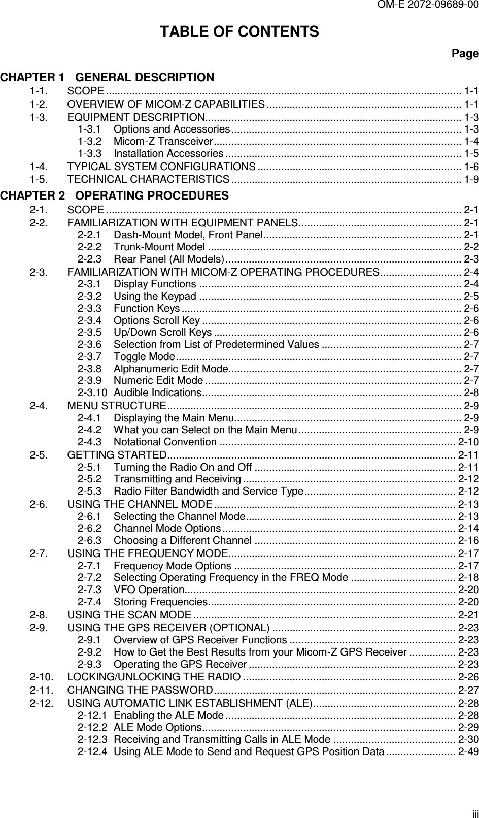 OM-E 2072-09689-00 iii TABLE OF CONTENTS Page CHAPTER 1   GENERAL DESCRIPTION 1-1. SCOPE .......................................................................................................................... 1-1 1-2. OVERVIEW OF MICOM-Z CAPABILITIES................................................................... 1-1 1-3. EQUIPMENT DESCRIPTION........................................................................................ 1-3 1-3.1 Options and Accessories............................................................................... 1-3 1-3.2 Micom-Z Transceiver..................................................................................... 1-4 1-3.3 Installation Accessories ................................................................................. 1-5 1-4. TYPICAL SYSTEM CONFIGURATIONS ...................................................................... 1-6 1-5. TECHNICAL CHARACTERISTICS ............................................................................... 1-9 CHAPTER 2   OPERATING PROCEDURES 2-1. SCOPE .......................................................................................................................... 2-1 2-2. FAMILIARIZATION WITH EQUIPMENT PANELS........................................................ 2-1 2-2.1 Dash-Mount Model, Front Panel.................................................................... 2-1 2-2.2 Trunk-Mount Model ....................................................................................... 2-2 2-2.3 Rear Panel (All Models)................................................................................. 2-3 2-3. FAMILIARIZATION WITH MICOM-Z OPERATING PROCEDURES............................ 2-4 2-3.1 Display Functions .......................................................................................... 2-4 2-3.2 Using the Keypad .......................................................................................... 2-5 2-3.3 Function Keys ................................................................................................ 2-6 2-3.4 Options Scroll Key ......................................................................................... 2-6 2-3.5 Up/Down Scroll Keys ..................................................................................... 2-6 2-3.6 Selection from List of Predetermined Values ................................................ 2-7 2-3.7 Toggle Mode.................................................................................................. 2-7 2-3.8 Alphanumeric Edit Mode................................................................................ 2-7 2-3.9 Numeric Edit Mode ........................................................................................ 2-7 2-3.10 Audible Indications......................................................................................... 2-8 2-4. MENU STRUCTURE..................................................................................................... 2-9 2-4.1 Displaying the Main Menu.............................................................................. 2-9 2-4.2 What you can Select on the Main Menu........................................................ 2-9 2-4.3 Notational Convention ................................................................................. 2-10 2-5. GETTING STARTED................................................................................................... 2-11 2-5.1 Turning the Radio On and Off ..................................................................... 2-11 2-5.2 Transmitting and Receiving......................................................................... 2-12 2-5.3 Radio Filter Bandwidth and Service Type.................................................... 2-12 2-6. USING THE CHANNEL MODE ................................................................................... 2-13 2-6.1 Selecting the Channel Mode........................................................................ 2-13 2-6.2 Channel Mode Options ................................................................................ 2-14 2-6.3 Choosing a Different Channel ..................................................................... 2-16 2-7. USING THE FREQUENCY MODE.............................................................................. 2-17 2-7.1 Frequency Mode Options ............................................................................ 2-17 2-7.2 Selecting Operating Frequency in the FREQ Mode .................................... 2-18 2-7.3 VFO Operation............................................................................................. 2-20 2-7.4 Storing Frequencies..................................................................................... 2-20 2-8. USING THE SCAN MODE .......................................................................................... 2-21 2-9. USING THE GPS RECEIVER (OPTIONAL) ............................................................... 2-23 2-9.1 Overview of GPS Receiver Functions ......................................................... 2-23 2-9.2 How to Get the Best Results from your Micom-Z GPS Receiver ................ 2-23 2-9.3 Operating the GPS Receiver ....................................................................... 2-23 2-10. LOCKING/UNLOCKING THE RADIO ......................................................................... 2-26 2-11. CHANGING THE PASSWORD................................................................................... 2-27 2-12. USING AUTOMATIC LINK ESTABLISHMENT (ALE)................................................. 2-28 2-12.1 Enabling the ALE Mode ............................................................................... 2-28 2-12.2 ALE Mode Options....................................................................................... 2-29 2-12.3 Receiving and Transmitting Calls in ALE Mode .......................................... 2-30 2-12.4 Using ALE Mode to Send and Request GPS Position Data........................ 2-49 