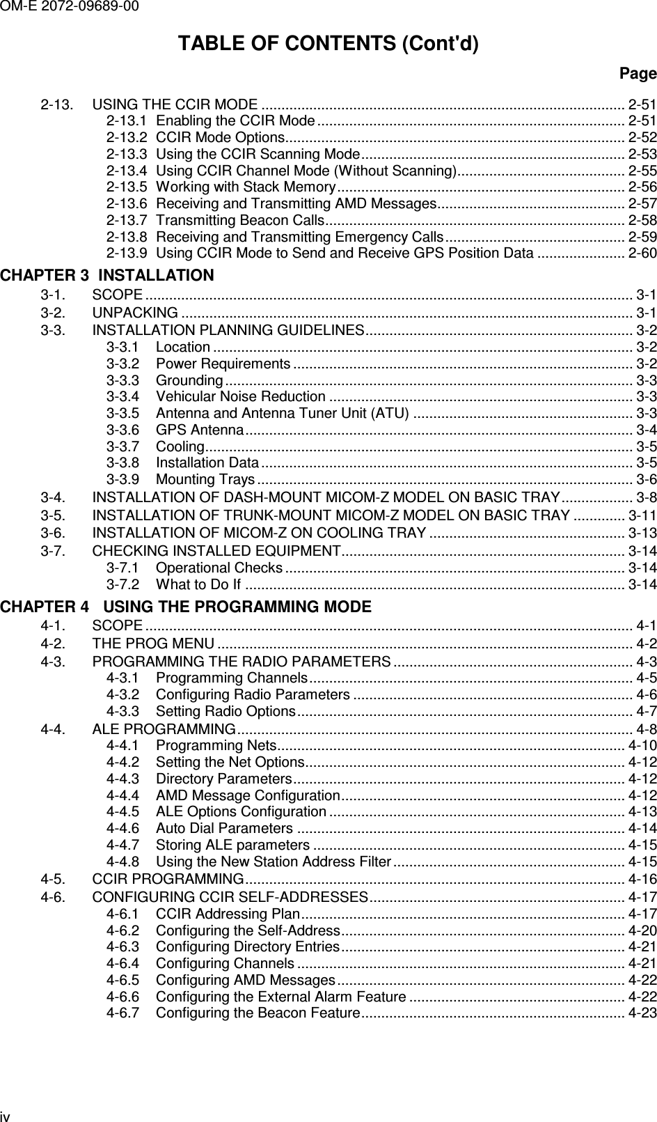 OM-E 2072-09689-00 iv TABLE OF CONTENTS (Cont&apos;d) Page 2-13. USING THE CCIR MODE ........................................................................................... 2-51 2-13.1 Enabling the CCIR Mode ............................................................................. 2-51 2-13.2 CCIR Mode Options..................................................................................... 2-52 2-13.3 Using the CCIR Scanning Mode.................................................................. 2-53 2-13.4 Using CCIR Channel Mode (Without Scanning).......................................... 2-55 2-13.5 Working with Stack Memory........................................................................ 2-56 2-13.6 Receiving and Transmitting AMD Messages............................................... 2-57 2-13.7 Transmitting Beacon Calls........................................................................... 2-58 2-13.8 Receiving and Transmitting Emergency Calls............................................. 2-59 2-13.9 Using CCIR Mode to Send and Receive GPS Position Data ...................... 2-60 CHAPTER 3  INSTALLATION 3-1. SCOPE .......................................................................................................................... 3-1 3-2. UNPACKING ................................................................................................................. 3-1 3-3. INSTALLATION PLANNING GUIDELINES................................................................... 3-2 3-3.1 Location ......................................................................................................... 3-2 3-3.2 Power Requirements ..................................................................................... 3-2 3-3.3 Grounding...................................................................................................... 3-3 3-3.4 Vehicular Noise Reduction ............................................................................ 3-3 3-3.5 Antenna and Antenna Tuner Unit (ATU) ....................................................... 3-3 3-3.6 GPS Antenna................................................................................................. 3-4 3-3.7 Cooling........................................................................................................... 3-5 3-3.8 Installation Data ............................................................................................. 3-5 3-3.9 Mounting Trays .............................................................................................. 3-6 3-4. INSTALLATION OF DASH-MOUNT MICOM-Z MODEL ON BASIC TRAY.................. 3-8 3-5. INSTALLATION OF TRUNK-MOUNT MICOM-Z MODEL ON BASIC TRAY ............. 3-11 3-6. INSTALLATION OF MICOM-Z ON COOLING TRAY ................................................. 3-13 3-7. CHECKING INSTALLED EQUIPMENT....................................................................... 3-14 3-7.1 Operational Checks ..................................................................................... 3-14 3-7.2 What to Do If ............................................................................................... 3-14 CHAPTER 4   USING THE PROGRAMMING MODE 4-1. SCOPE .......................................................................................................................... 4-1 4-2. THE PROG MENU ........................................................................................................ 4-2 4-3. PROGRAMMING THE RADIO PARAMETERS ............................................................ 4-3 4-3.1 Programming Channels................................................................................. 4-5 4-3.2 Configuring Radio Parameters ...................................................................... 4-6 4-3.3 Setting Radio Options.................................................................................... 4-7 4-4. ALE PROGRAMMING................................................................................................... 4-8 4-4.1 Programming Nets....................................................................................... 4-10 4-4.2 Setting the Net Options................................................................................ 4-12 4-4.3 Directory Parameters................................................................................... 4-12 4-4.4 AMD Message Configuration....................................................................... 4-12 4-4.5 ALE Options Configuration .......................................................................... 4-13 4-4.6 Auto Dial Parameters .................................................................................. 4-14 4-4.7 Storing ALE parameters .............................................................................. 4-15 4-4.8 Using the New Station Address Filter.......................................................... 4-15 4-5. CCIR PROGRAMMING............................................................................................... 4-16 4-6. CONFIGURING CCIR SELF-ADDRESSES................................................................ 4-17 4-6.1 CCIR Addressing Plan................................................................................. 4-17 4-6.2 Configuring the Self-Address....................................................................... 4-20 4-6.3 Configuring Directory Entries....................................................................... 4-21 4-6.4 Configuring Channels .................................................................................. 4-21 4-6.5 Configuring AMD Messages........................................................................ 4-22 4-6.6 Configuring the External Alarm Feature ...................................................... 4-22 4-6.7 Configuring the Beacon Feature.................................................................. 4-23 