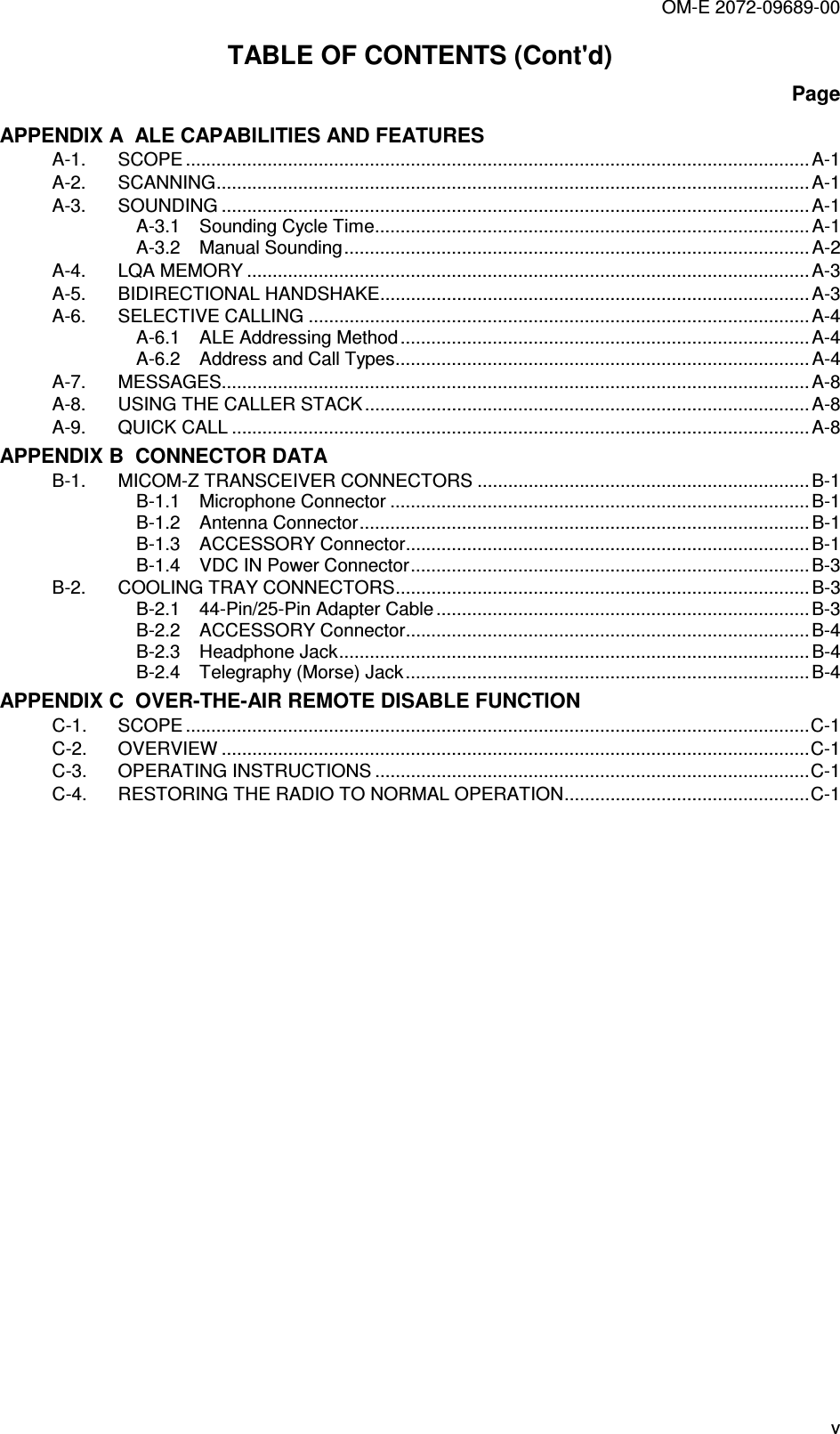 OM-E 2072-09689-00 v TABLE OF CONTENTS (Cont&apos;d) Page APPENDIX A  ALE CAPABILITIES AND FEATURES A-1. SCOPE .......................................................................................................................... A-1 A-2. SCANNING.................................................................................................................... A-1 A-3. SOUNDING ................................................................................................................... A-1 A-3.1 Sounding Cycle Time..................................................................................... A-1 A-3.2 Manual Sounding...........................................................................................A-2 A-4. LQA MEMORY ..............................................................................................................A-3 A-5. BIDIRECTIONAL HANDSHAKE....................................................................................A-3 A-6. SELECTIVE CALLING ..................................................................................................A-4 A-6.1 ALE Addressing Method................................................................................A-4 A-6.2 Address and Call Types.................................................................................A-4 A-7. MESSAGES................................................................................................................... A-8 A-8. USING THE CALLER STACK .......................................................................................A-8 A-9. QUICK CALL .................................................................................................................A-8 APPENDIX B  CONNECTOR DATA B-1. MICOM-Z TRANSCEIVER CONNECTORS .................................................................B-1 B-1.1 Microphone Connector ..................................................................................B-1 B-1.2 Antenna Connector........................................................................................B-1 B-1.3 ACCESSORY Connector...............................................................................B-1 B-1.4 VDC IN Power Connector..............................................................................B-3 B-2. COOLING TRAY CONNECTORS.................................................................................B-3 B-2.1 44-Pin/25-Pin Adapter Cable.........................................................................B-3 B-2.2 ACCESSORY Connector...............................................................................B-4 B-2.3 Headphone Jack............................................................................................B-4 B-2.4 Telegraphy (Morse) Jack............................................................................... B-4 APPENDIX C  OVER-THE-AIR REMOTE DISABLE FUNCTION C-1. SCOPE ..........................................................................................................................C-1 C-2. OVERVIEW ...................................................................................................................C-1 C-3. OPERATING INSTRUCTIONS .....................................................................................C-1 C-4. RESTORING THE RADIO TO NORMAL OPERATION................................................C-1  