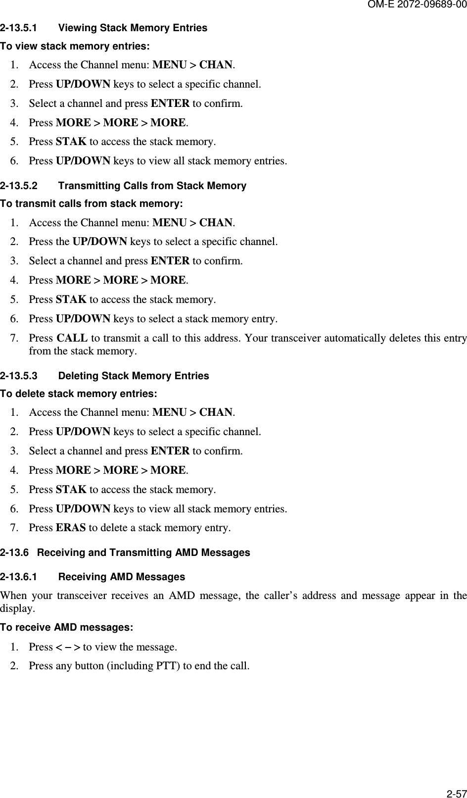 OM-E 2072-09689-00 2-57 2-13.5.1  Viewing Stack Memory Entries To view stack memory entries: 1. Access the Channel menu: MENU &gt; CHAN.  2. Press UP/DOWN keys to select a specific channel.  3. Select a channel and press ENTER to confirm.  4. Press MORE &gt; MORE &gt; MORE.  5. Press STAK to access the stack memory. 6. Press UP/DOWN keys to view all stack memory entries. 2-13.5.2  Transmitting Calls from Stack Memory To transmit calls from stack memory: 1. Access the Channel menu: MENU &gt; CHAN.  2. Press the UP/DOWN keys to select a specific channel.  3. Select a channel and press ENTER to confirm.  4. Press MORE &gt; MORE &gt; MORE.  5. Press STAK to access the stack memory.  6. Press UP/DOWN keys to select a stack memory entry.  7. Press CALL to transmit a call to this address. Your transceiver automatically deletes this entry from the stack memory. 2-13.5.3  Deleting Stack Memory Entries To delete stack memory entries: 1. Access the Channel menu: MENU &gt; CHAN.  2. Press UP/DOWN keys to select a specific channel.  3. Select a channel and press ENTER to confirm.  4. Press MORE &gt; MORE &gt; MORE.  5. Press STAK to access the stack memory.  6. Press UP/DOWN keys to view all stack memory entries.  7. Press ERAS to delete a stack memory entry. 2-13.6  Receiving and Transmitting AMD Messages  2-13.6.1  Receiving AMD Messages When  your  transceiver  receives  an  AMD  message,  the  caller’s  address  and  message  appear  in  the display.  To receive AMD messages: 1. Press &lt; − &gt;&lt; − &gt;&lt; − &gt;&lt; − &gt; to view the message.  2. Press any button (including PTT) to end the call. 
