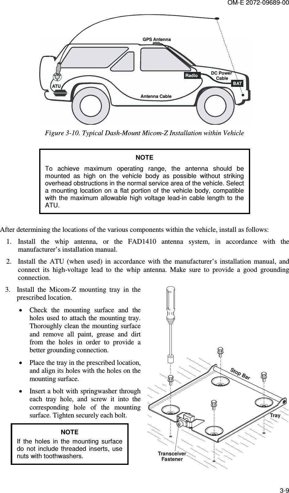 OM-E 2072-09689-00 3-9  RadioATUAntenna CableDC Power CableBATGPS Antenna Figure  3-10. Typical Dash-Mount Micom-Z Installation within Vehicle  NOTE To  achieve  maximum  operating  range,  the  antenna  should  be mounted  as  high  on  the  vehicle  body  as  possible  without  striking overhead obstructions in the normal service area of the vehicle. Select a mounting  location  on a flat  portion  of the vehicle  body,  compatible with  the  maximum  allowable  high  voltage  lead-in  cable  length  to  the ATU.  After determining the locations of the various components within the vehicle, install as follows: 1. Install  the  whip  antenna,  or  the  FAD1410  antenna  system,  in  accordance  with  the manufacturer’s installation manual. 2. Install  the  ATU  (when  used)  in  accordance  with  the  manufacturer’s  installation  manual,  and connect  its  high-voltage  lead  to  the  whip  antenna.  Make  sure  to  provide  a  good  grounding connection. 3. Install  the  Micom-Z  mounting  tray  in  the prescribed location. • Check  the  mounting  surface  and  the holes used  to attach the  mounting  tray. Thoroughly clean the mounting surface and  remove  all  paint,  grease  and  dirt from  the  holes  in  order  to  provide  a better grounding connection. • Place the tray in the prescribed location, and align its holes with the holes on the mounting surface. • Insert a bolt with springwasher through each  tray  hole,  and  screw  it  into  the corresponding  hole  of  the  mounting surface. Tighten securely each bolt. NOTE If  the  holes  in  the  mounting  surface do  not  include  threaded  inserts,  use nuts with toothwashers.  TrayStop BarTransceiverFastener 