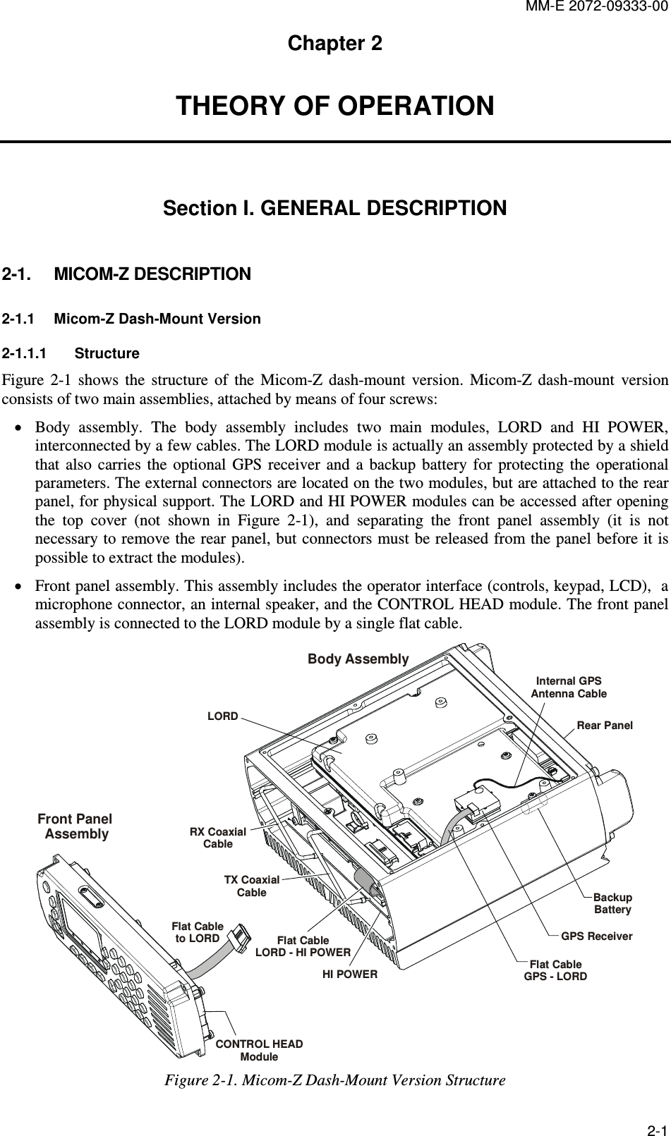 MM-E 2072-09333-00 2-1 Chapter 2 THEORY OF OPERATION Section I. GENERAL DESCRIPTION 2-1.  MICOM-Z DESCRIPTION 2-1.1  Micom-Z Dash-Mount Version 2-1.1.1  Structure Figure   2-1  shows  the  structure  of  the  Micom-Z  dash-mount  version.  Micom-Z  dash-mount  version consists of two main assemblies, attached by means of four screws: • Body  assembly.  The  body  assembly  includes  two  main  modules,  LORD  and  HI  POWER, interconnected by a few cables. The LORD module is actually an assembly protected by a shield that  also  carries  the  optional  GPS  receiver  and  a  backup  battery  for  protecting  the  operational parameters. The external connectors are located on the two modules, but are attached to the rear panel, for physical support. The LORD and HI POWER modules can be accessed after opening the  top  cover  (not  shown  in  Figure   2-1),  and  separating  the  front  panel  assembly  (it  is  not necessary to remove the rear panel, but connectors must be released from the panel before it is possible to extract the modules).  • Front panel assembly. This assembly includes the operator interface (controls, keypad, LCD),  a microphone connector, an internal speaker, and the CONTROL HEAD module. The front panel assembly is connected to the LORD module by a single flat cable. LORDRX CoaxialCableTX CoaxialCableFlat CableLORD - HI POWERFlat CableGPS - LORDBody AssemblyFront Panel AssemblyGPS ReceiverRear PanelInternal GPS Antenna CableBackupBatteryHI POWERCONTROL HEADModuleFlat Cableto LORD Figure  2-1. Micom-Z Dash-Mount Version Structure 