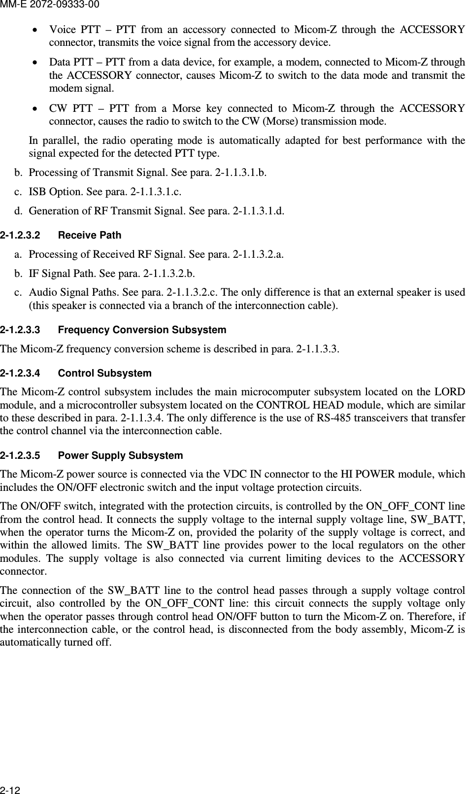 MM-E 2072-09333-00 2-12 • Voice  PTT  –  PTT  from  an  accessory  connected  to  Micom-Z  through  the  ACCESSORY connector, transmits the voice signal from the accessory device. • Data PTT – PTT from a data device, for example, a modem, connected to Micom-Z through the ACCESSORY  connector, causes Micom-Z to switch to the data  mode and transmit the modem signal. • CW  PTT  –  PTT  from  a  Morse  key  connected  to  Micom-Z  through  the  ACCESSORY connector, causes the radio to switch to the CW (Morse) transmission mode. In  parallel,  the  radio  operating  mode  is  automatically  adapted  for  best  performance  with  the signal expected for the detected PTT type. b. Processing of Transmit Signal. See para.  2-1.1.3.1.b. c. ISB Option. See para.  2-1.1.3.1.c. d. Generation of RF Transmit Signal. See para.  2-1.1.3.1.d. 2-1.2.3.2  Receive Path a. Processing of Received RF Signal. See para.  2-1.1.3.2.a. b. IF Signal Path. See para.  2-1.1.3.2.b. c. Audio Signal Paths. See para.  2-1.1.3.2.c. The only difference is that an external speaker is used (this speaker is connected via a branch of the interconnection cable). 2-1.2.3.3  Frequency Conversion Subsystem  The Micom-Z frequency conversion scheme is described in para.  2-1.1.3.3. 2-1.2.3.4  Control Subsystem The Micom-Z control subsystem includes the main microcomputer subsystem located on the LORD module, and a microcontroller subsystem located on the CONTROL HEAD module, which are similar to these described in para.  2-1.1.3.4. The only difference is the use of RS-485 transceivers that transfer the control channel via the interconnection cable. 2-1.2.3.5  Power Supply Subsystem The Micom-Z power source is connected via the VDC IN connector to the HI POWER module, which includes the ON/OFF electronic switch and the input voltage protection circuits. The ON/OFF switch, integrated with the protection circuits, is controlled by the ON_OFF_CONT line from the control head. It connects the supply voltage to the internal supply voltage line, SW_BATT, when the operator turns the Micom-Z on, provided the polarity of the supply voltage is correct, and within  the  allowed  limits.  The  SW_BATT  line  provides  power  to  the  local  regulators  on  the  other modules.  The  supply  voltage  is  also  connected  via  current  limiting  devices  to  the  ACCESSORY connector.  The  connection  of  the  SW_BATT  line  to  the  control  head  passes  through  a  supply  voltage  control circuit,  also  controlled  by  the  ON_OFF_CONT  line:  this  circuit  connects  the  supply  voltage  only when the operator passes through control head ON/OFF button to turn the Micom-Z on. Therefore, if the interconnection cable, or the control head, is disconnected from the body assembly, Micom-Z is automatically turned off. 