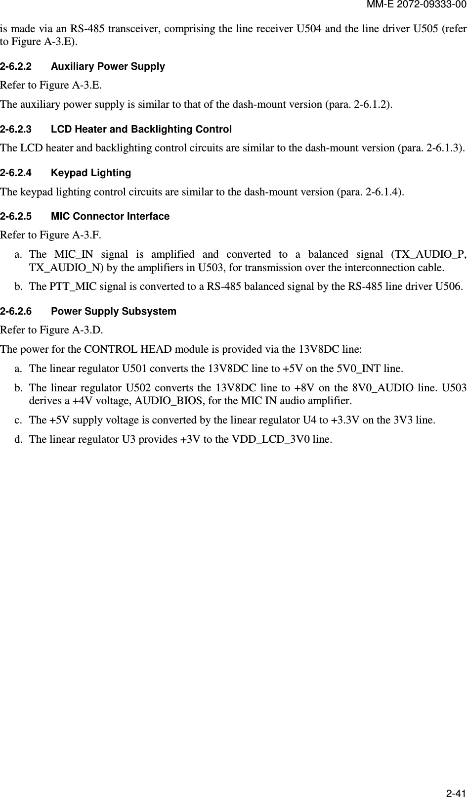 MM-E 2072-09333-00 2-41 is made via an RS-485 transceiver, comprising the line receiver U504 and the line driver U505 (refer to Figure A-3.E). 2-6.2.2  Auxiliary Power Supply Refer to Figure A-3.E. The auxiliary power supply is similar to that of the dash-mount version (para.  2-6.1.2). 2-6.2.3  LCD Heater and Backlighting Control The LCD heater and backlighting control circuits are similar to the dash-mount version (para.  2-6.1.3). 2-6.2.4  Keypad Lighting     The keypad lighting control circuits are similar to the dash-mount version (para.  2-6.1.4). 2-6.2.5  MIC Connector Interface Refer to Figure A-3.F. a. The  MIC_IN  signal  is  amplified  and  converted  to  a  balanced  signal  (TX_AUDIO_P, TX_AUDIO_N) by the amplifiers in U503, for transmission over the interconnection cable. b. The PTT_MIC signal is converted to a RS-485 balanced signal by the RS-485 line driver U506. 2-6.2.6  Power Supply Subsystem Refer to Figure A-3.D. The power for the CONTROL HEAD module is provided via the 13V8DC line: a. The linear regulator U501 converts the 13V8DC line to +5V on the 5V0_INT line. b. The linear regulator  U502 converts the  13V8DC line to +8V on  the  8V0_AUDIO line.  U503 derives a +4V voltage, AUDIO_BIOS, for the MIC IN audio amplifier. c. The +5V supply voltage is converted by the linear regulator U4 to +3.3V on the 3V3 line. d. The linear regulator U3 provides +3V to the VDD_LCD_3V0 line.  