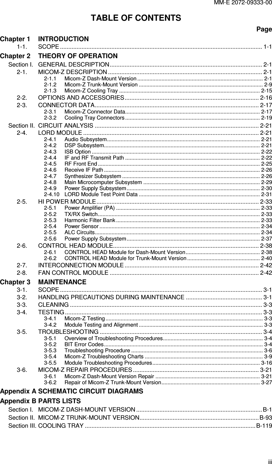 MM-E 2072-09333-00 iii TABLE OF CONTENTS Page Chapter 1  INTRODUCTION 1-1. SCOPE .......................................................................................................................... 1-1 Chapter 2  THEORY OF OPERATION Section I.   GENERAL DESCRIPTION............................................................................................ 2-1 2-1. MICOM-Z DESCRIPTION ............................................................................................. 2-1 2-1.1 Micom-Z Dash-Mount Version ................................................................................... 2-1 2-1.2 Micom-Z Trunk-Mount Version .................................................................................. 2-9 2-1.3 Micom-Z Cooling Tray ............................................................................................. 2-15 2-2. OPTIONS AND ACCESSORIES................................................................................. 2-16 2-3. CONNECTOR DATA................................................................................................... 2-17 2-3.1 Micom-Z Connector Data......................................................................................... 2-17 2-3.2 Cooling Tray Connectors ......................................................................................... 2-19 Section II.  CIRCUIT ANALYSIS ................................................................................................... 2-21 2-4. LORD MODULE .......................................................................................................... 2-21 2-4.1 Audio Subsystem..................................................................................................... 2-21 2-4.2 DSP Subsystem....................................................................................................... 2-21 2-4.3 ISB Option ............................................................................................................... 2-22 2-4.4 IF and RF Transmit Path ......................................................................................... 2-22 2-4.5 RF Front End ........................................................................................................... 2-25 2-4.6 Receive IF Path ....................................................................................................... 2-26 2-4.7 Synthesizer Subsystem ........................................................................................... 2-26 2-4.8 Main Microcomputer Subsystem ............................................................................. 2-29 2-4.9 Power Supply Subsystem........................................................................................ 2-30 2-4.10 LORD Module Test Point Data ................................................................................ 2-31 2-5. HI POWER MODULE.................................................................................................. 2-33 2-5.1 Power Amplifier (PA) ............................................................................................... 2-33 2-5.2 TX/RX Switch........................................................................................................... 2-33 2-5.3 Harmonic Filter Bank ............................................................................................... 2-33 2-5.4 Power Sensor .......................................................................................................... 2-34 2-5.5 ALC Circuits............................................................................................................. 2-34 2-5.6 Power Supply Subsystem........................................................................................ 2-37 2-6. CONTROL HEAD MODULE........................................................................................ 2-38 2-6.1 CONTROL HEAD Module for Dash-Mount Version................................................. 2-38 2-6.2 CONTROL HEAD Module for Trunk-Mount Version ................................................ 2-40 2-7. INTERCONNECTION MODULE ................................................................................. 2-42 2-8. FAN CONTROL MODULE .......................................................................................... 2-42 Chapter 3  MAINTENANCE 3-1. SCOPE .......................................................................................................................... 3-1 3-2. HANDLING PRECAUTIONS DURING MAINTENANCE .............................................. 3-1 3-3. CLEANING .................................................................................................................... 3-3 3-4. TESTING ....................................................................................................................... 3-3 3-4.1 Micom-Z Testing ........................................................................................................ 3-3 3-4.2 Module Testing and Alignment .................................................................................. 3-3 3-5. TROUBLESHOOTING .................................................................................................. 3-4 3-5.1 Overview of Troubleshooting Procedures.................................................................. 3-4 3-5.2 BIT Error Codes......................................................................................................... 3-4 3-5.3 Troubleshooting Procedure ....................................................................................... 3-6 3-5.4 Micom-Z Troubleshooting Charts .............................................................................. 3-9 3-5.5 Module Troubleshooting Procedures....................................................................... 3-16 3-6. MICOM-Z REPAIR PROCEDURES ............................................................................ 3-21 3-6.1 Micom-Z Dash-Mount Version Repair ..................................................................... 3-21 3-6.2 Repair of Micom-Z Trunk-Mount Version................................................................. 3-27 Appendix A SCHEMATIC CIRCUIT DIAGRAMS Appendix B PARTS LISTS Section I.   MICOM-Z DASH-MOUNT VERSION ............................................................................B-1 Section II.  MICOM-Z TRUNK-MOUNT VERSION........................................................................B-93 Section III. COOLING TRAY .......................................................................................................B-119  