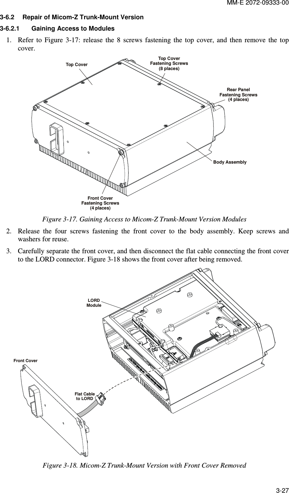 MM-E 2072-09333-00 3-27 3-6.2  Repair of Micom-Z Trunk-Mount Version 3-6.2.1  Gaining Access to Modules  1. Refer  to  Figure   3-17:  release  the  8  screws  fastening  the  top  cover,  and  then  remove  the  top cover. Top CoverTop CoverFastening Screws(8 places)Rear PanelFastening Screws(4 places)Front CoverFastening Screws(4 places)Body Assembly Figure  3-17. Gaining Access to Micom-Z Trunk-Mount Version Modules 2. Release  the  four  screws  fastening  the  front  cover  to  the  body  assembly.  Keep  screws  and washers for reuse. 3. Carefully separate the front cover, and then disconnect the flat cable connecting the front cover to the LORD connector. Figure  3-18 shows the front cover after being removed. LORDModuleFlat Cableto LORDFront Cover Figure  3-18. Micom-Z Trunk-Mount Version with Front Cover Removed 