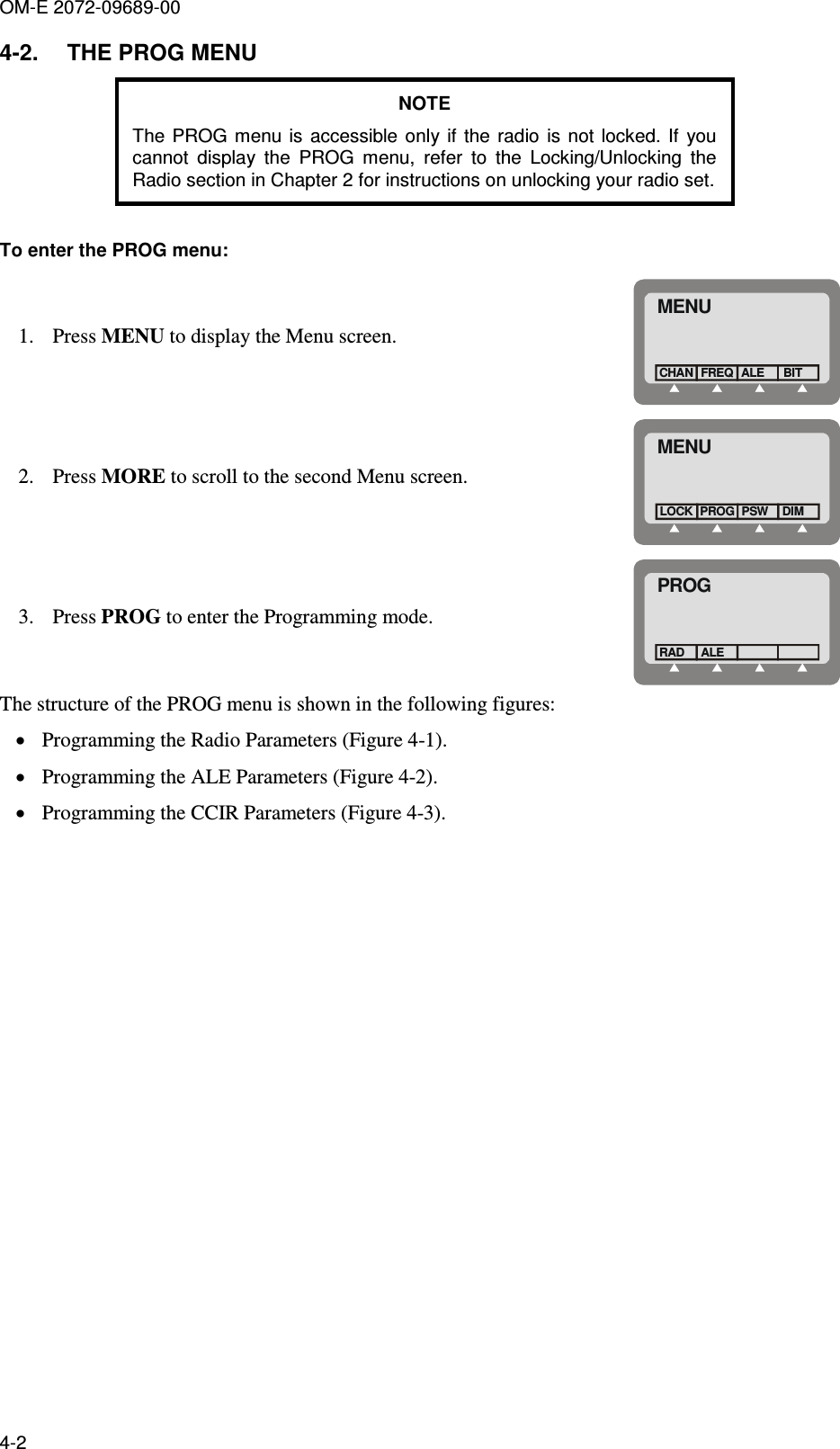 OM-E 2072-09689-00 4-2 4-2.  THE PROG MENU NOTE The  PROG  menu  is  accessible  only if  the radio  is not  locked.  If  you cannot  display  the  PROG  menu,  refer  to  the  Locking/Unlocking  the Radio section in Chapter 2 for instructions on unlocking your radio set.  To enter the PROG menu:  1. Press MENU to display the Menu screen. MENUFREQCHAN ALEBIT 2. Press MORE to scroll to the second Menu screen. MENUPROGLOCK PSWDIM 3. Press PROG to enter the Programming mode. PROGALERAD The structure of the PROG menu is shown in the following figures: • Programming the Radio Parameters (Figure  4-1). • Programming the ALE Parameters (Figure  4-2). • Programming the CCIR Parameters (Figure  4-3). 