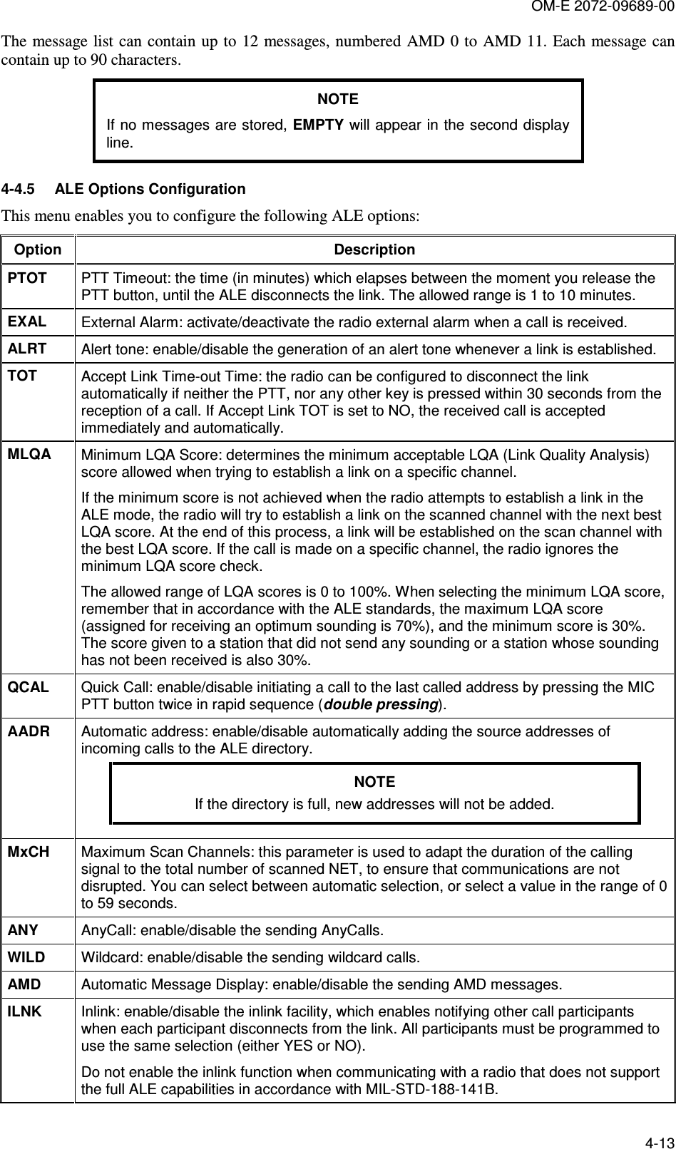OM-E 2072-09689-00 4-13 The message list can contain up to 12 messages, numbered AMD 0 to AMD 11. Each  message can contain up to 90 characters. NOTE If no messages are stored, EMPTY will appear in the second display line. 4-4.5  ALE Options Configuration This menu enables you to configure the following ALE options: Option  Description PTOT   PTT Timeout: the time (in minutes) which elapses between the moment you release the PTT button, until the ALE disconnects the link. The allowed range is 1 to 10 minutes. EXAL   External Alarm: activate/deactivate the radio external alarm when a call is received. ALRT   Alert tone: enable/disable the generation of an alert tone whenever a link is established. TOT   Accept Link Time-out Time: the radio can be configured to disconnect the link automatically if neither the PTT, nor any other key is pressed within 30 seconds from the reception of a call. If Accept Link TOT is set to NO, the received call is accepted immediately and automatically. MLQA   Minimum LQA Score: determines the minimum acceptable LQA (Link Quality Analysis) score allowed when trying to establish a link on a specific channel.  If the minimum score is not achieved when the radio attempts to establish a link in the ALE mode, the radio will try to establish a link on the scanned channel with the next best LQA score. At the end of this process, a link will be established on the scan channel with the best LQA score. If the call is made on a specific channel, the radio ignores the minimum LQA score check. The allowed range of LQA scores is 0 to 100%. When selecting the minimum LQA score, remember that in accordance with the ALE standards, the maximum LQA score (assigned for receiving an optimum sounding is 70%), and the minimum score is 30%. The score given to a station that did not send any sounding or a station whose sounding has not been received is also 30%. QCAL  Quick Call: enable/disable initiating a call to the last called address by pressing the MIC PTT button twice in rapid sequence (double pressing). AADR  Automatic address: enable/disable automatically adding the source addresses of incoming calls to the ALE directory. NOTE If the directory is full, new addresses will not be added.  MxCH  Maximum Scan Channels: this parameter is used to adapt the duration of the calling signal to the total number of scanned NET, to ensure that communications are not disrupted. You can select between automatic selection, or select a value in the range of 0 to 59 seconds.  ANY  AnyCall: enable/disable the sending AnyCalls. WILD  Wildcard: enable/disable the sending wildcard calls. AMD  Automatic Message Display: enable/disable the sending AMD messages. ILNK  Inlink: enable/disable the inlink facility, which enables notifying other call participants when each participant disconnects from the link. All participants must be programmed to use the same selection (either YES or NO). Do not enable the inlink function when communicating with a radio that does not support the full ALE capabilities in accordance with MIL-STD-188-141B. 