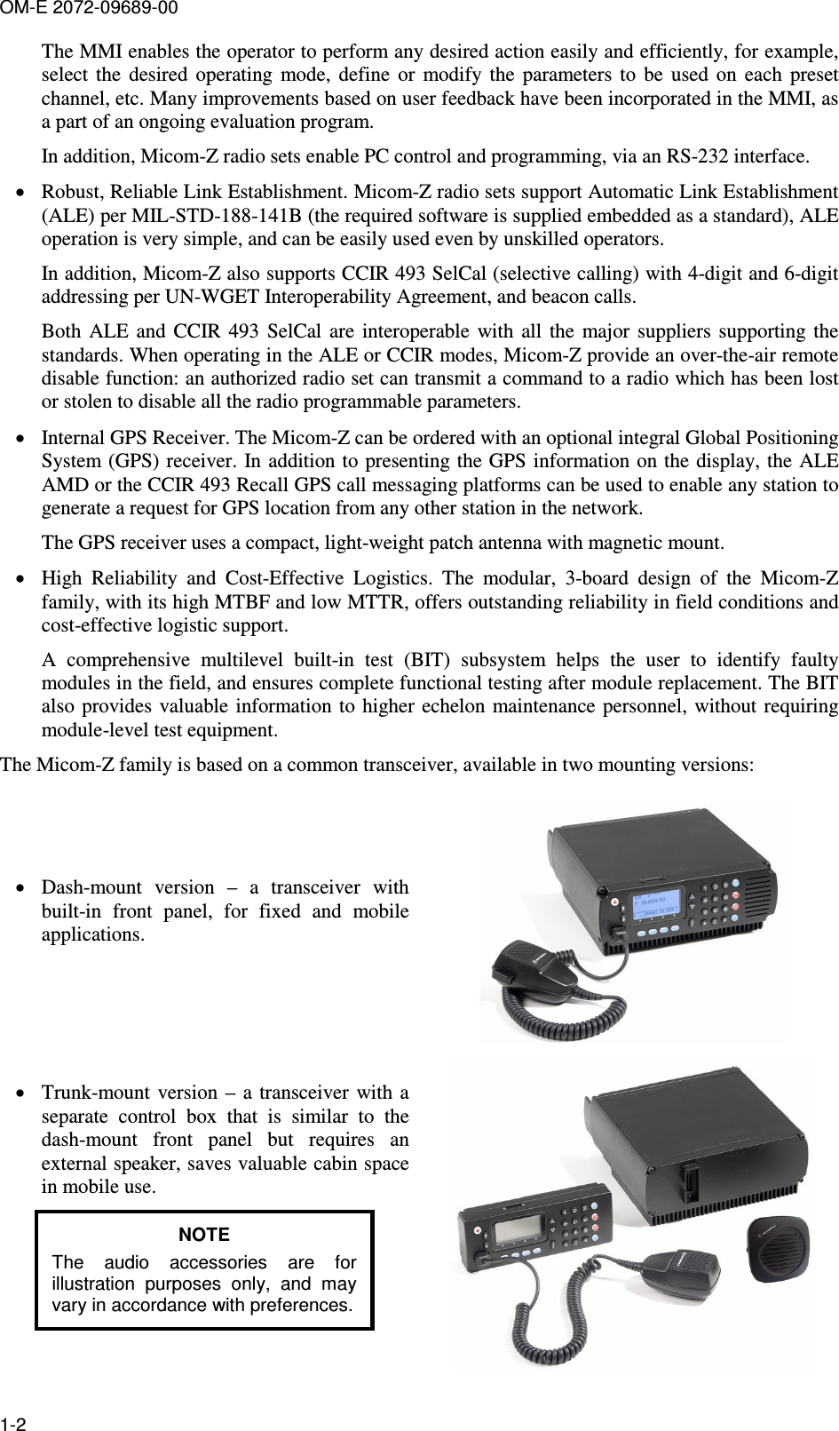 OM-E 2072-09689-00 1-2 The MMI enables the operator to perform any desired action easily and efficiently, for example, select  the  desired  operating  mode,  define  or  modify  the  parameters  to  be  used  on  each  preset channel, etc. Many improvements based on user feedback have been incorporated in the MMI, as a part of an ongoing evaluation program. In addition, Micom-Z radio sets enable PC control and programming, via an RS-232 interface. • Robust, Reliable Link Establishment. Micom-Z radio sets support Automatic Link Establishment (ALE) per MIL-STD-188-141B (the required software is supplied embedded as a standard), ALE operation is very simple, and can be easily used even by unskilled operators. In addition, Micom-Z also supports CCIR 493 SelCal (selective calling) with 4-digit and 6-digit addressing per UN-WGET Interoperability Agreement, and beacon calls.  Both  ALE  and  CCIR 493  SelCal  are  interoperable  with  all  the  major  suppliers  supporting the standards. When operating in the ALE or CCIR modes, Micom-Z provide an over-the-air remote disable function: an authorized radio set can transmit a command to a radio which has been lost or stolen to disable all the radio programmable parameters. • Internal GPS Receiver. The Micom-Z can be ordered with an optional integral Global Positioning System (GPS) receiver. In addition to presenting the GPS information on the  display, the ALE AMD or the CCIR 493 Recall GPS call messaging platforms can be used to enable any station to generate a request for GPS location from any other station in the network. The GPS receiver uses a compact, light-weight patch antenna with magnetic mount. • High  Reliability  and  Cost-Effective  Logistics.  The  modular,  3-board  design  of  the  Micom-Z family, with its high MTBF and low MTTR, offers outstanding reliability in field conditions and cost-effective logistic support. A  comprehensive  multilevel  built-in  test  (BIT)  subsystem  helps  the  user  to  identify  faulty modules in the field, and ensures complete functional testing after module replacement. The BIT also  provides valuable  information  to higher echelon  maintenance personnel,  without  requiring module-level test equipment. The Micom-Z family is based on a common transceiver, available in two mounting versions: • Dash-mount  version  –  a  transceiver  with built-in  front  panel,  for  fixed  and  mobile applications.  • Trunk-mount  version  –  a  transceiver with  a separate  control  box  that  is  similar  to  the dash-mount  front  panel  but  requires  an external speaker, saves valuable cabin space in mobile use. NOTE The  audio  accessories  are  for illustration  purposes  only,  and  may vary in accordance with preferences.  