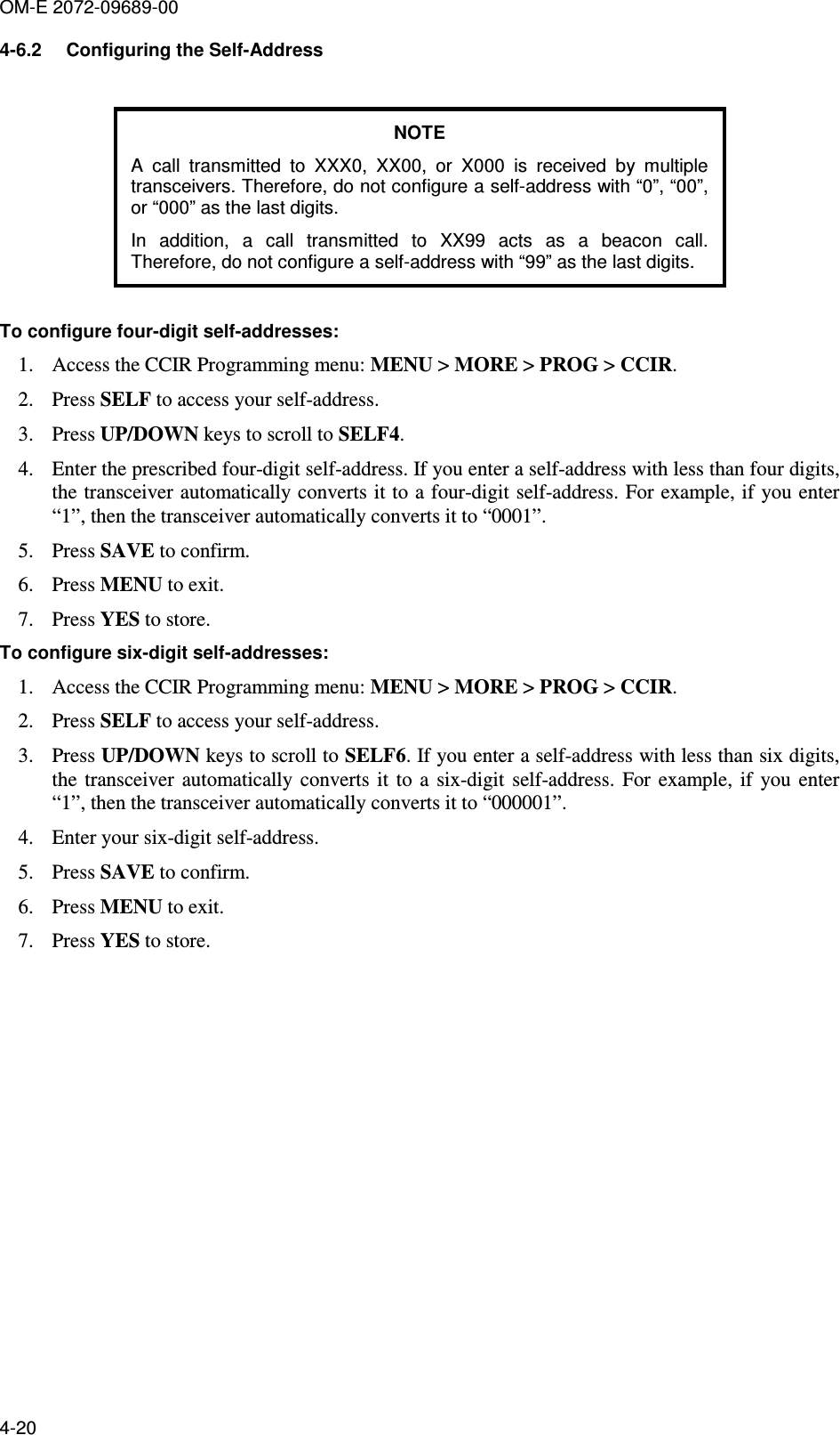 OM-E 2072-09689-00 4-20 4-6.2  Configuring the Self-Address  NOTE A  call  transmitted  to  XXX0,  XX00,  or  X000  is  received  by  multiple transceivers. Therefore, do not configure a self-address with “0”, “00”, or “000” as the last digits.  In  addition,  a  call  transmitted  to  XX99  acts  as  a  beacon  call. Therefore, do not configure a self-address with “99” as the last digits.  To configure four-digit self-addresses: 1. Access the CCIR Programming menu: MENU &gt; MORE &gt; PROG &gt; CCIR.  2. Press SELF to access your self-address.  3. Press UP/DOWN keys to scroll to SELF4.  4. Enter the prescribed four-digit self-address. If you enter a self-address with less than four digits, the transceiver automatically converts it to a four-digit self-address. For example, if you enter “1”, then the transceiver automatically converts it to “0001”. 5. Press SAVE to confirm.  6. Press MENU to exit.  7. Press YES to store. To configure six-digit self-addresses: 1. Access the CCIR Programming menu: MENU &gt; MORE &gt; PROG &gt; CCIR.  2. Press SELF to access your self-address.  3. Press UP/DOWN keys to scroll to SELF6. If you enter a self-address with less than six digits, the  transceiver  automatically  converts  it  to  a  six-digit  self-address.  For  example,  if  you  enter “1”, then the transceiver automatically converts it to “000001”.  4. Enter your six-digit self-address.  5. Press SAVE to confirm. 6. Press MENU to exit.  7. Press YES to store.  