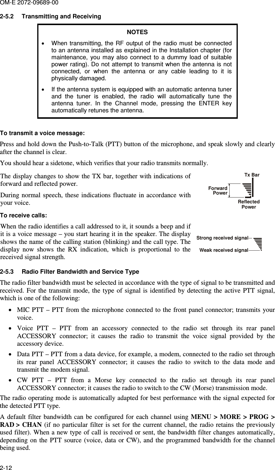 OM-E 2072-09689-00 2-12 2-5.2  Transmitting and Receiving NOTES •  When transmitting, the  RF output of  the radio must be connected to an antenna installed as explained in the Installation chapter (for maintenance,  you  may  also  connect  to  a  dummy  load  of  suitable power rating). Do not attempt to transmit when the antenna is not connected,  or  when  the  antenna  or  any  cable  leading  to  it  is physically damaged. •  If the antenna system is equipped with an automatic antenna tuner and  the  tuner  is  enabled,  the  radio  will  automatically  tune  the antenna  tuner.  In  the  Channel  mode,  pressing  the  ENTER  key automatically retunes the antenna.  To transmit a voice message:  Press and hold down the Push-to-Talk (PTT) button of the microphone, and speak slowly and clearly after the channel is clear.  You should hear a sidetone, which verifies that your radio transmits normally. The display changes to show the TX bar, together with indications of forward and reflected power.  During normal speech, these indications fluctuate  in accordance  with your voice. Tx BarForward Power Reflected Power  To receive calls: When the radio identifies a call addressed to it, it sounds a beep and if it is a voice message – you start hearing it in the speaker. The display shows the name of the calling station (blinking) and the call type. The display  now  shows  the  RX  indication,  which  is  proportional  to  the received signal strength.  Strong received signalWeak received signal 2-5.3  Radio Filter Bandwidth and Service Type The radio filter bandwidth must be selected in accordance with the type of signal to be transmitted and received. For the transmit mode,  the  type of signal is  identified by detecting  the active PTT  signal, which is one of the following: • MIC PTT – PTT from the microphone connected to the front panel connector; transmits your voice. • Voice  PTT  –  PTT  from  an  accessory  connected  to  the  radio  set  through  its  rear  panel ACCESSORY  connector;  it  causes  the  radio  to  transmit  the  voice  signal  provided  by  the accessory device. • Data PTT – PTT from a data device, for example, a modem, connected to the radio set through its  rear  panel  ACCESSORY  connector;  it  causes  the  radio  to  switch  to  the  data  mode  and transmit the modem signal. • CW  PTT  –  PTT  from  a  Morse  key  connected  to  the  radio  set  through  its  rear  panel ACCESSORY connector; it causes the radio to switch to the CW (Morse) transmission mode. The radio operating mode is automatically adapted for best performance with the signal expected for the detected PTT type. A  default filter  bandwidth can  be configured for each  channel using  MENU  &gt; MORE &gt; PROG &gt; RAD &gt; CHAN  (if  no particular  filter is set for  the  current channel,  the radio retains  the previously used filter). When a new type of call is received or sent, the bandwidth filter changes automatically, depending on the PTT  source (voice, data  or  CW), and the  programmed  bandwidth  for the channel being used. 