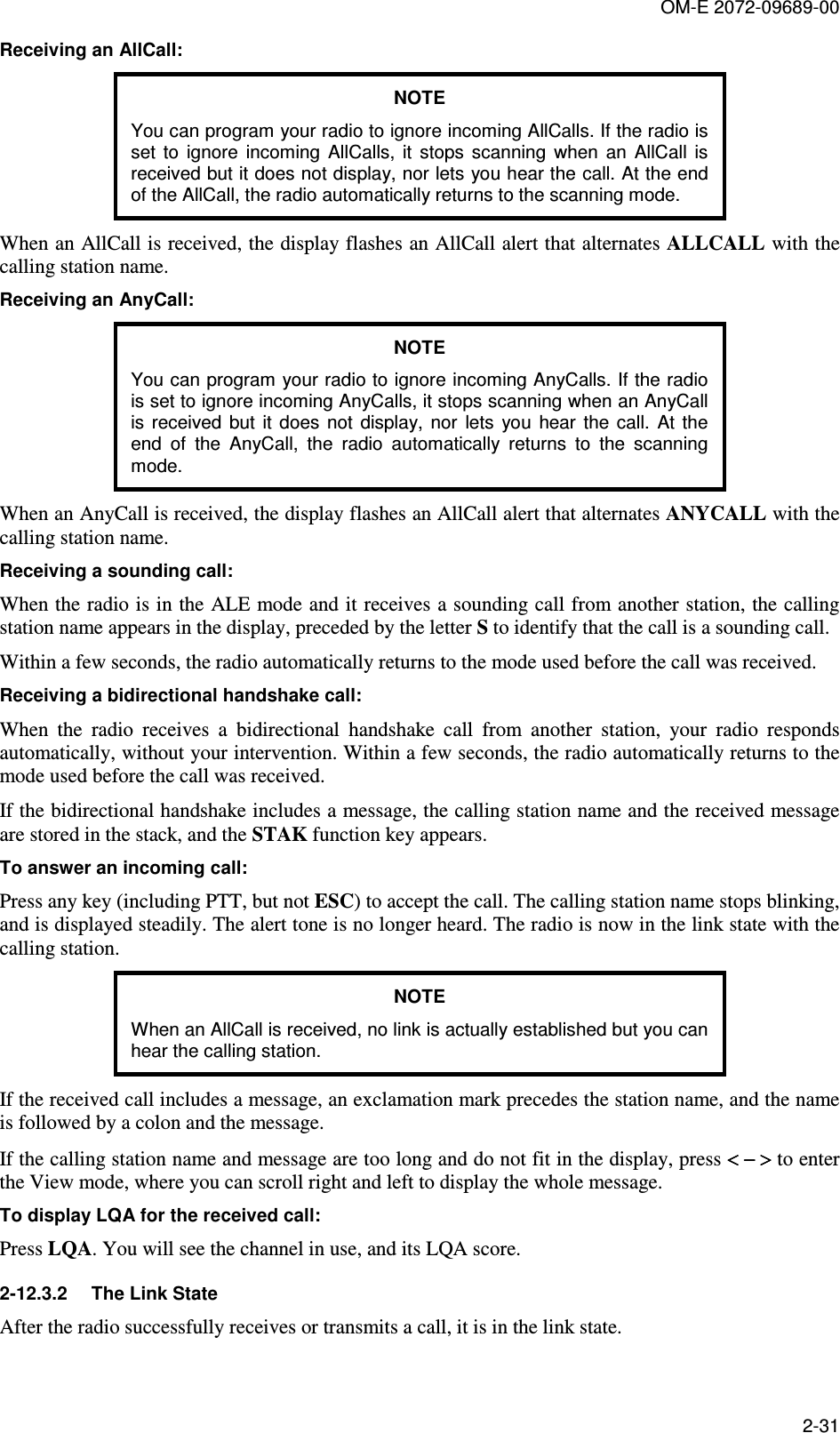 OM-E 2072-09689-00 2-31 Receiving an AllCall: NOTE You can program your radio to ignore incoming AllCalls. If the radio is set  to  ignore  incoming  AllCalls,  it  stops  scanning  when  an  AllCall  is received but it does not display, nor lets you hear the call. At the end of the AllCall, the radio automatically returns to the scanning mode. When an AllCall is received, the display flashes an AllCall alert that alternates ALLCALL with the calling station name. Receiving an AnyCall: NOTE You can program your radio to ignore incoming AnyCalls. If the radio is set to ignore incoming AnyCalls, it stops scanning when an AnyCall is  received  but  it  does  not  display,  nor  lets  you  hear  the  call.  At  the end  of  the  AnyCall,  the  radio  automatically  returns  to  the  scanning mode. When an AnyCall is received, the display flashes an AllCall alert that alternates ANYCALL with the calling station name. Receiving a sounding call: When the radio is in the ALE mode and it receives a sounding call from another station, the calling station name appears in the display, preceded by the letter S to identify that the call is a sounding call.  Within a few seconds, the radio automatically returns to the mode used before the call was received. Receiving a bidirectional handshake call: When  the  radio  receives  a  bidirectional  handshake  call  from  another  station,  your  radio  responds automatically, without your intervention. Within a few seconds, the radio automatically returns to the mode used before the call was received. If the bidirectional handshake includes a message, the calling station name and the received message are stored in the stack, and the STAK function key appears. To answer an incoming call: Press any key (including PTT, but not ESC) to accept the call. The calling station name stops blinking, and is displayed steadily. The alert tone is no longer heard. The radio is now in the link state with the calling station. NOTE When an AllCall is received, no link is actually established but you can hear the calling station. If the received call includes a message, an exclamation mark precedes the station name, and the name is followed by a colon and the message. If the calling station name and message are too long and do not fit in the display, press &lt; &lt; &lt; &lt; − &gt;− &gt;− &gt;− &gt; to enter the View mode, where you can scroll right and left to display the whole message. To display LQA for the received call: Press LQA. You will see the channel in use, and its LQA score. 2-12.3.2  The Link State After the radio successfully receives or transmits a call, it is in the link state. 