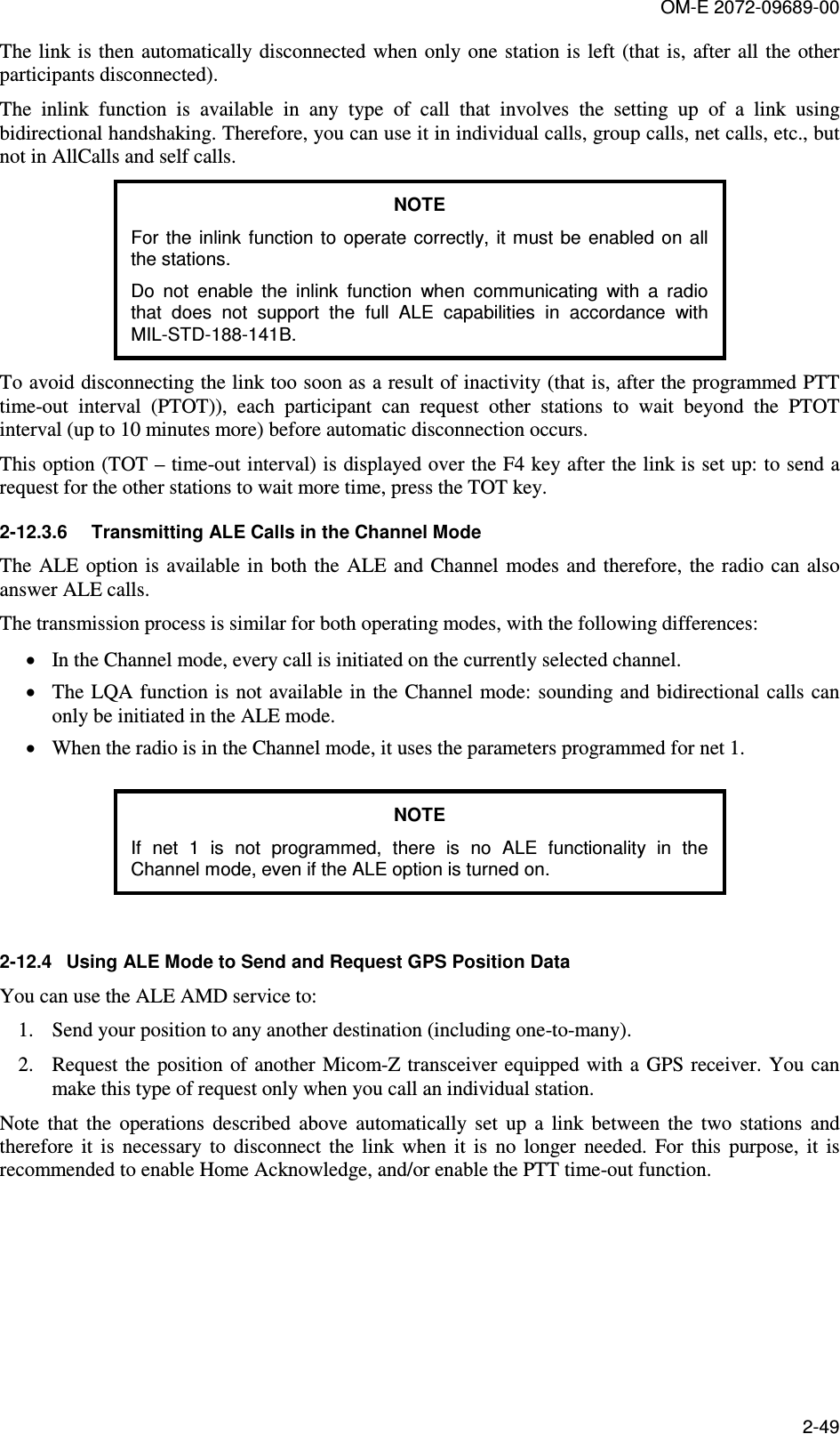 OM-E 2072-09689-00 2-49 The link is  then  automatically disconnected when only one station is left (that is, after all  the other participants disconnected). The  inlink  function  is  available  in  any  type  of  call  that  involves  the  setting  up  of  a  link  using bidirectional handshaking. Therefore, you can use it in individual calls, group calls, net calls, etc., but not in AllCalls and self calls. NOTE For  the inlink function to  operate correctly, it must  be  enabled on all the stations. Do  not  enable  the  inlink  function  when  communicating  with  a  radio that  does  not  support  the  full  ALE  capabilities  in  accordance  with MIL-STD-188-141B. To avoid disconnecting the link too soon as a result of inactivity (that is, after the programmed PTT time-out  interval  (PTOT)),  each  participant  can  request  other  stations  to  wait  beyond  the  PTOT interval (up to 10 minutes more) before automatic disconnection occurs. This option (TOT – time-out interval) is displayed over the F4 key after the link is set up: to send a request for the other stations to wait more time, press the TOT key. 2-12.3.6  Transmitting ALE Calls in the Channel Mode The  ALE option is available in both  the  ALE and Channel  modes and  therefore,  the radio can also answer ALE calls. The transmission process is similar for both operating modes, with the following differences: • In the Channel mode, every call is initiated on the currently selected channel. • The LQA function is not available in  the Channel mode:  sounding and bidirectional calls  can only be initiated in the ALE mode. • When the radio is in the Channel mode, it uses the parameters programmed for net 1.  NOTE If  net  1  is  not  programmed,  there  is  no  ALE  functionality  in  the Channel mode, even if the ALE option is turned on.  2-12.4  Using ALE Mode to Send and Request GPS Position Data You can use the ALE AMD service to: 1. Send your position to any another destination (including one-to-many). 2. Request the position of  another  Micom-Z transceiver equipped with  a  GPS receiver. You can make this type of request only when you call an individual station. Note  that  the  operations  described  above  automatically  set  up  a  link  between  the  two  stations  and therefore  it  is  necessary  to  disconnect  the  link  when  it  is  no  longer  needed.  For  this  purpose,  it  is recommended to enable Home Acknowledge, and/or enable the PTT time-out function.   