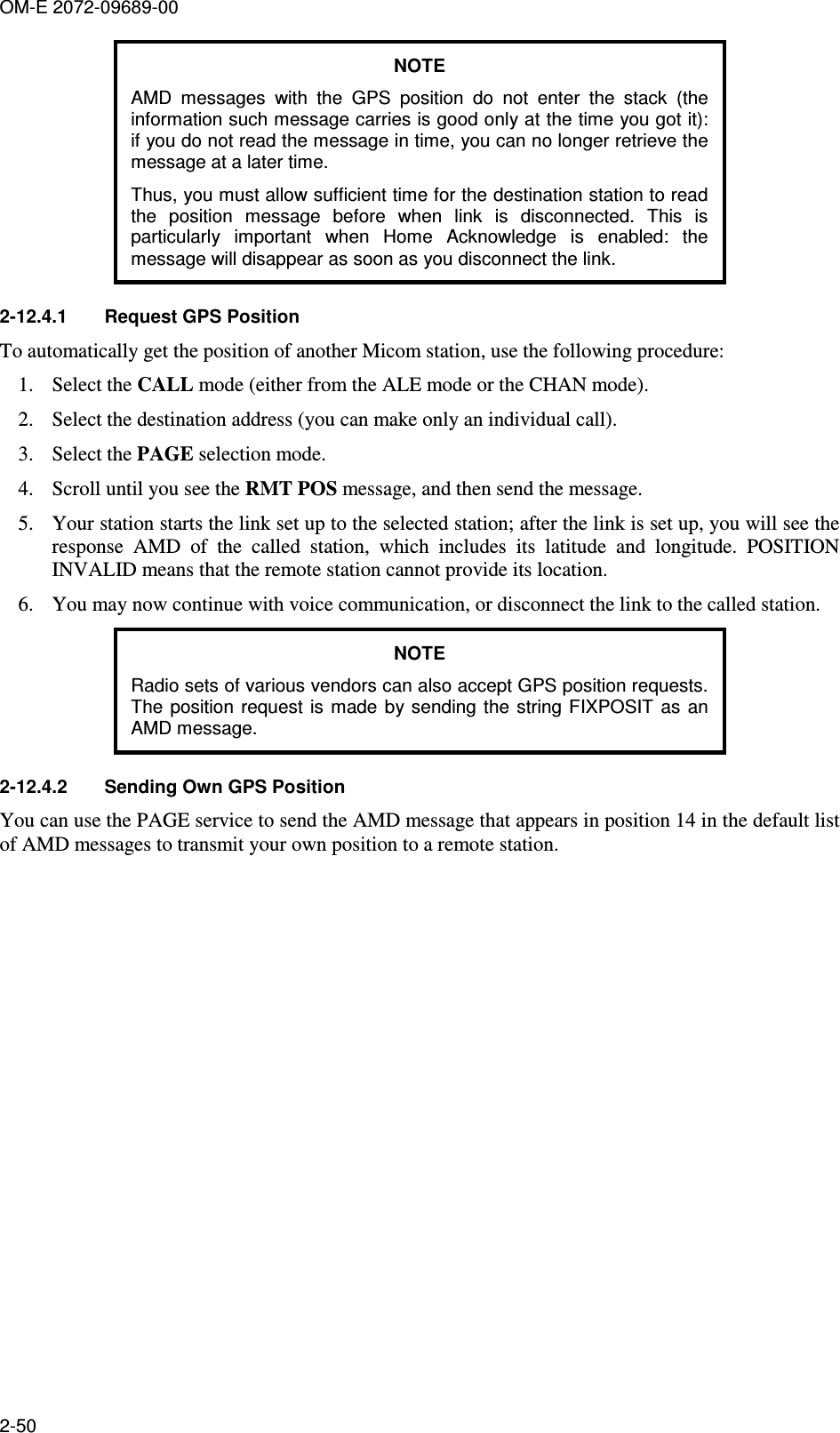 OM-E 2072-09689-00 2-50 NOTE AMD  messages  with  the  GPS  position  do  not  enter  the  stack  (the information such message carries is good only at the time you got it): if you do not read the message in time, you can no longer retrieve the message at a later time. Thus, you must allow sufficient time for the destination station to read the  position  message  before  when  link  is  disconnected.  This  is particularly  important  when  Home  Acknowledge  is  enabled:  the message will disappear as soon as you disconnect the link. 2-12.4.1  Request GPS Position To automatically get the position of another Micom station, use the following procedure: 1. Select the CALL mode (either from the ALE mode or the CHAN mode). 2. Select the destination address (you can make only an individual call). 3. Select the PAGE selection mode. 4. Scroll until you see the RMT POS message, and then send the message. 5. Your station starts the link set up to the selected station; after the link is set up, you will see the response  AMD  of  the  called  station,  which  includes  its  latitude  and  longitude.  POSITION INVALID means that the remote station cannot provide its location. 6. You may now continue with voice communication, or disconnect the link to the called station. NOTE Radio sets of various vendors can also accept GPS position requests. The  position request is made by  sending  the string FIXPOSIT  as  an AMD message. 2-12.4.2  Sending Own GPS Position You can use the PAGE service to send the AMD message that appears in position 14 in the default list of AMD messages to transmit your own position to a remote station.  