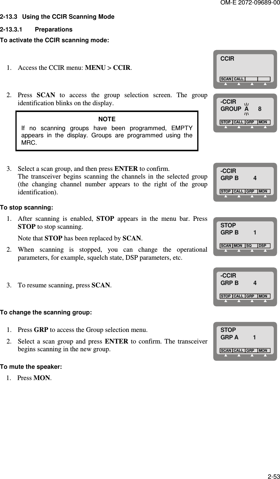 OM-E 2072-09689-00 2-53 2-13.3  Using the CCIR Scanning Mode 2-13.3.1  Preparations To activate the CCIR scanning mode: 1. Access the CCIR menu: MENU &gt; CCIR. CCIRCALLSCAN 2. Press  SCAN  to  access  the  group  selection  screen.  The  group identification blinks on the display. NOTE If  no  scanning  groups  have  been  programmed,  EMPTY appears  in  the  display.  Groups  are  programmed  using  the MRC.  -CCIRGROUP  A      8CALL GRPSTOPMON 3. Select a scan group, and then press ENTER to confirm.    The  transceiver  begins  scanning  the  channels  in  the  selected  group (the  changing  channel  number  appears  to  the  right  of  the  group identification). -CCIRGRP B         4CALLSTOPGRPMON To stop scanning: 1. After  scanning  is  enabled,  STOP  appears  in  the  menu  bar.  Press STOP to stop scanning. Note that STOP has been replaced by SCAN. 2. When  scanning  is  stopped,  you  can  change  the  operational parameters, for example, squelch state, DSP parameters, etc. STOPGRP B         1MONSCAN SQDSP 3. To resume scanning, press SCAN. -CCIRGRP B         4CALLSTOPGRPMON To change the scanning group: 1. Press GRP to access the Group selection menu. 2. Select  a  scan  group  and  press  ENTER  to  confirm.  The  transceiver begins scanning in the new group. STOPGRP A         1CALLSCANGRPMON To mute the speaker: 1. Press MON. 