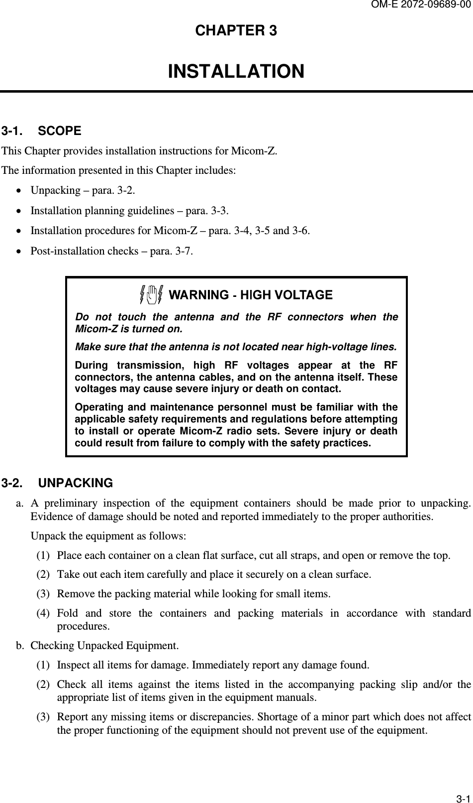 OM-E 2072-09689-00 3-1 CHAPTER 3  INSTALLATION 3-1.  SCOPE This Chapter provides installation instructions for Micom-Z. The information presented in this Chapter includes: • Unpacking – para.  3-2. • Installation planning guidelines – para.  3-3. • Installation procedures for Micom-Z – para.  3-4,  3-5 and  3-6. • Post-installation checks – para.  3-7.   Do  not  touch  the  antenna  and  the  RF  connectors  when  the Micom-Z is turned on. Make sure that the antenna is not located near high-voltage lines. During  transmission,  high  RF  voltages  appear  at  the  RF connectors, the antenna cables, and on the antenna itself. These voltages may cause severe injury or death on contact. Operating  and  maintenance personnel  must  be familiar  with  the applicable safety requirements and regulations before attempting to  install  or  operate  Micom-Z  radio  sets.  Severe  injury  or  death could result from failure to comply with the safety practices. 3-2.  UNPACKING a. A  preliminary  inspection  of  the  equipment  containers  should  be  made  prior  to  unpacking. Evidence of damage should be noted and reported immediately to the proper authorities. Unpack the equipment as follows:  (1) Place each container on a clean flat surface, cut all straps, and open or remove the top.  (2) Take out each item carefully and place it securely on a clean surface.  (3) Remove the packing material while looking for small items.  (4) Fold  and  store  the  containers  and  packing  materials  in  accordance  with  standard procedures.  b. Checking Unpacked Equipment.  (1) Inspect all items for damage. Immediately report any damage found.  (2) Check  all  items  against  the  items  listed  in  the  accompanying  packing  slip  and/or  the appropriate list of items given in the equipment manuals.  (3) Report any missing items or discrepancies. Shortage of a minor part which does not affect the proper functioning of the equipment should not prevent use of the equipment. 