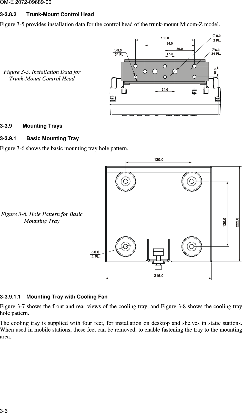 OM-E 2072-09689-00 3-6 3-3.8.2  Trunk-Mount Control Head Figure  3-5 provides installation data for the control head of the trunk-mount Micom-Z model. Figure  3-5. Installation Data for Trunk-Mount Control Head 5.5∅8.0∅100.084.050.02 PL.17.034.018.034 PL6.3∅34 PL. 3-3.9  Mounting Trays 3-3.9.1  Basic Mounting Tray Figure  3-6 shows the basic mounting tray hole pattern.  Figure  3-6. Hole Pattern for Basic Mounting Tray 130.0222.0216.08.8∅4 PL.130.0  3-3.9.1.1  Mounting Tray with Cooling Fan Figure  3-7 shows the front and rear views of the cooling tray, and Figure  3-8 shows the cooling tray hole pattern.  The cooling tray is supplied with four feet, for installation on  desktop and shelves in static stations. When used in mobile stations, these feet can be removed, to enable fastening the tray to the mounting area. 