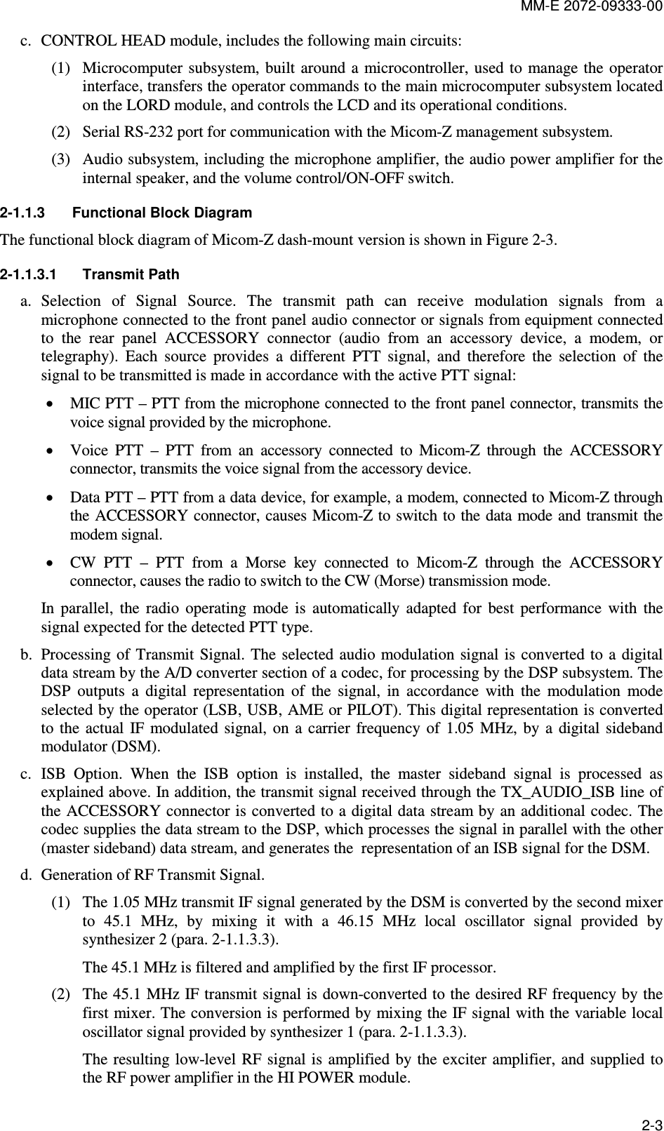 MM-E 2072-09333-00 2-3 c. CONTROL HEAD module, includes the following main circuits: (1) Microcomputer subsystem,  built around a  microcontroller,  used to  manage the operator interface, transfers the operator commands to the main microcomputer subsystem located on the LORD module, and controls the LCD and its operational conditions. (2) Serial RS-232 port for communication with the Micom-Z management subsystem. (3) Audio subsystem, including the microphone amplifier, the audio power amplifier for the internal speaker, and the volume control/ON-OFF switch. 2-1.1.3  Functional Block Diagram  The functional block diagram of Micom-Z dash-mount version is shown in Figure  2-3. 2-1.1.3.1  Transmit Path a. Selection  of  Signal  Source.  The  transmit  path  can  receive  modulation  signals  from  a microphone connected to the front panel audio connector or signals from equipment connected to  the  rear  panel  ACCESSORY  connector  (audio  from  an  accessory  device,  a  modem,  or telegraphy).  Each  source  provides  a  different  PTT  signal,  and  therefore  the  selection  of  the signal to be transmitted is made in accordance with the active PTT signal: • MIC PTT – PTT from the microphone connected to the front panel connector, transmits the voice signal provided by the microphone. • Voice  PTT  –  PTT  from  an  accessory  connected  to  Micom-Z  through  the  ACCESSORY connector, transmits the voice signal from the accessory device. • Data PTT – PTT from a data device, for example, a modem, connected to Micom-Z through the ACCESSORY  connector, causes Micom-Z to switch to the data  mode and transmit the modem signal. • CW  PTT  –  PTT  from  a  Morse  key  connected  to  Micom-Z  through  the  ACCESSORY connector, causes the radio to switch to the CW (Morse) transmission mode. In  parallel,  the  radio  operating  mode  is  automatically  adapted  for  best  performance  with  the signal expected for the detected PTT type. b. Processing of  Transmit Signal. The selected audio modulation signal  is converted to a  digital data stream by the A/D converter section of a codec, for processing by the DSP subsystem. The DSP  outputs  a  digital  representation  of  the  signal,  in  accordance  with  the  modulation  mode selected by the operator (LSB, USB, AME or PILOT). This digital representation is converted to  the  actual  IF  modulated signal,  on  a  carrier frequency  of  1.05  MHz, by  a  digital  sideband modulator (DSM). c. ISB  Option.  When  the  ISB  option  is  installed,  the  master  sideband  signal  is  processed  as explained above. In addition, the transmit signal received through the TX_AUDIO_ISB line of the ACCESSORY connector is converted to a digital data stream by an additional codec. The codec supplies the data stream to the DSP, which processes the signal in parallel with the other (master sideband) data stream, and generates the  representation of an ISB signal for the DSM. d. Generation of RF Transmit Signal.  (1) The 1.05 MHz transmit IF signal generated by the DSM is converted by the second mixer to  45.1  MHz,  by  mixing  it  with  a  46.15  MHz  local  oscillator  signal  provided  by synthesizer 2 (para.  2-1.1.3.3). The 45.1 MHz is filtered and amplified by the first IF processor. (2) The 45.1 MHz IF transmit signal is down-converted to the desired RF frequency by the first mixer. The conversion is performed by mixing the IF signal with the variable local oscillator signal provided by synthesizer 1 (para.  2-1.1.3.3). The resulting  low-level RF  signal is  amplified by the  exciter amplifier, and  supplied to the RF power amplifier in the HI POWER module. 