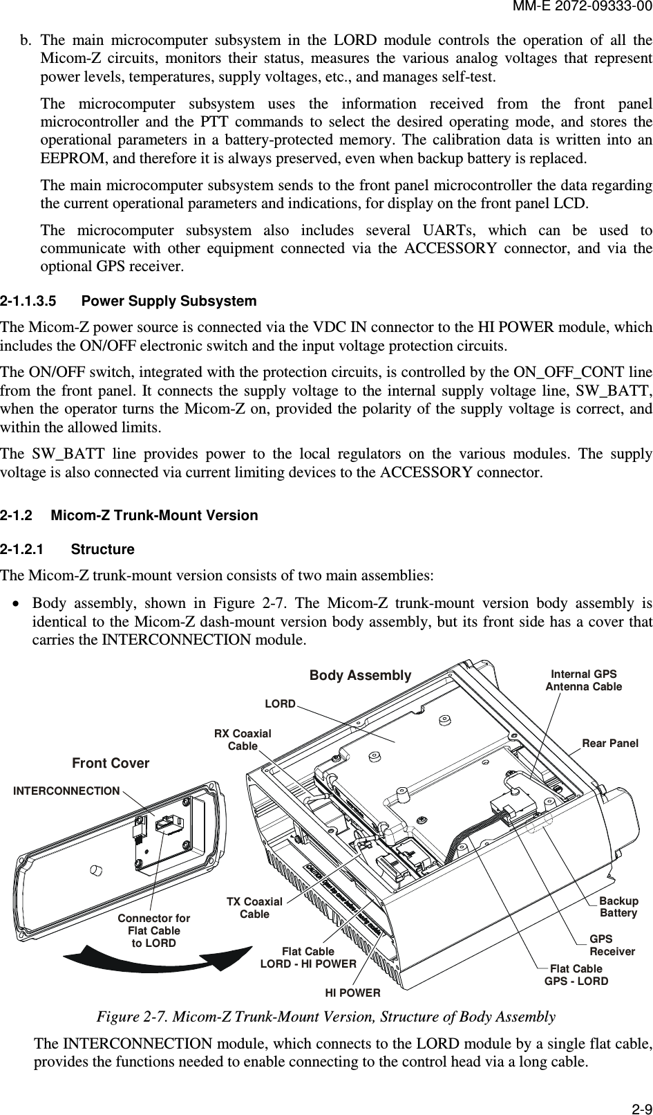 MM-E 2072-09333-00 2-9 b. The  main  microcomputer  subsystem  in  the  LORD  module  controls  the  operation  of  all  the Micom-Z  circuits,  monitors  their  status,  measures  the  various  analog  voltages  that  represent power levels, temperatures, supply voltages, etc., and manages self-test. The  microcomputer  subsystem  uses  the  information  received  from  the  front  panel microcontroller  and  the  PTT  commands  to  select  the  desired  operating  mode,  and  stores  the operational  parameters  in  a  battery-protected  memory.  The  calibration  data  is  written  into  an EEPROM, and therefore it is always preserved, even when backup battery is replaced. The main microcomputer subsystem sends to the front panel microcontroller the data regarding the current operational parameters and indications, for display on the front panel LCD.  The  microcomputer  subsystem  also  includes  several  UARTs,  which  can  be  used  to communicate  with  other  equipment  connected  via  the  ACCESSORY  connector,  and  via  the optional GPS receiver. 2-1.1.3.5  Power Supply Subsystem The Micom-Z power source is connected via the VDC IN connector to the HI POWER module, which includes the ON/OFF electronic switch and the input voltage protection circuits. The ON/OFF switch, integrated with the protection circuits, is controlled by the ON_OFF_CONT line from the front panel.  It  connects the  supply  voltage to  the internal  supply voltage line, SW_BATT, when the operator turns the Micom-Z on, provided the polarity of the supply voltage is correct, and within the allowed limits.  The  SW_BATT  line  provides  power  to  the  local  regulators  on  the  various  modules.  The  supply voltage is also connected via current limiting devices to the ACCESSORY connector. 2-1.2  Micom-Z Trunk-Mount Version 2-1.2.1  Structure The Micom-Z trunk-mount version consists of two main assemblies: • Body  assembly,  shown  in  Figure   2-7.  The  Micom-Z  trunk-mount  version  body  assembly  is identical to the Micom-Z dash-mount version body assembly, but its front side has a cover that carries the INTERCONNECTION module. INTERCONNECTIONFront CoverConnector forFlat Cableto LORDLORDRX CoaxialCableTX CoaxialCableFlat CableLORD - HI POWERRear PanelHI POWERBody AssemblyFlat CableGPS - LORDGPS ReceiverBackupBatteryInternal GPS Antenna Cable Figure  2-7. Micom-Z Trunk-Mount Version, Structure of Body Assembly The INTERCONNECTION module, which connects to the LORD module by a single flat cable, provides the functions needed to enable connecting to the control head via a long cable. 