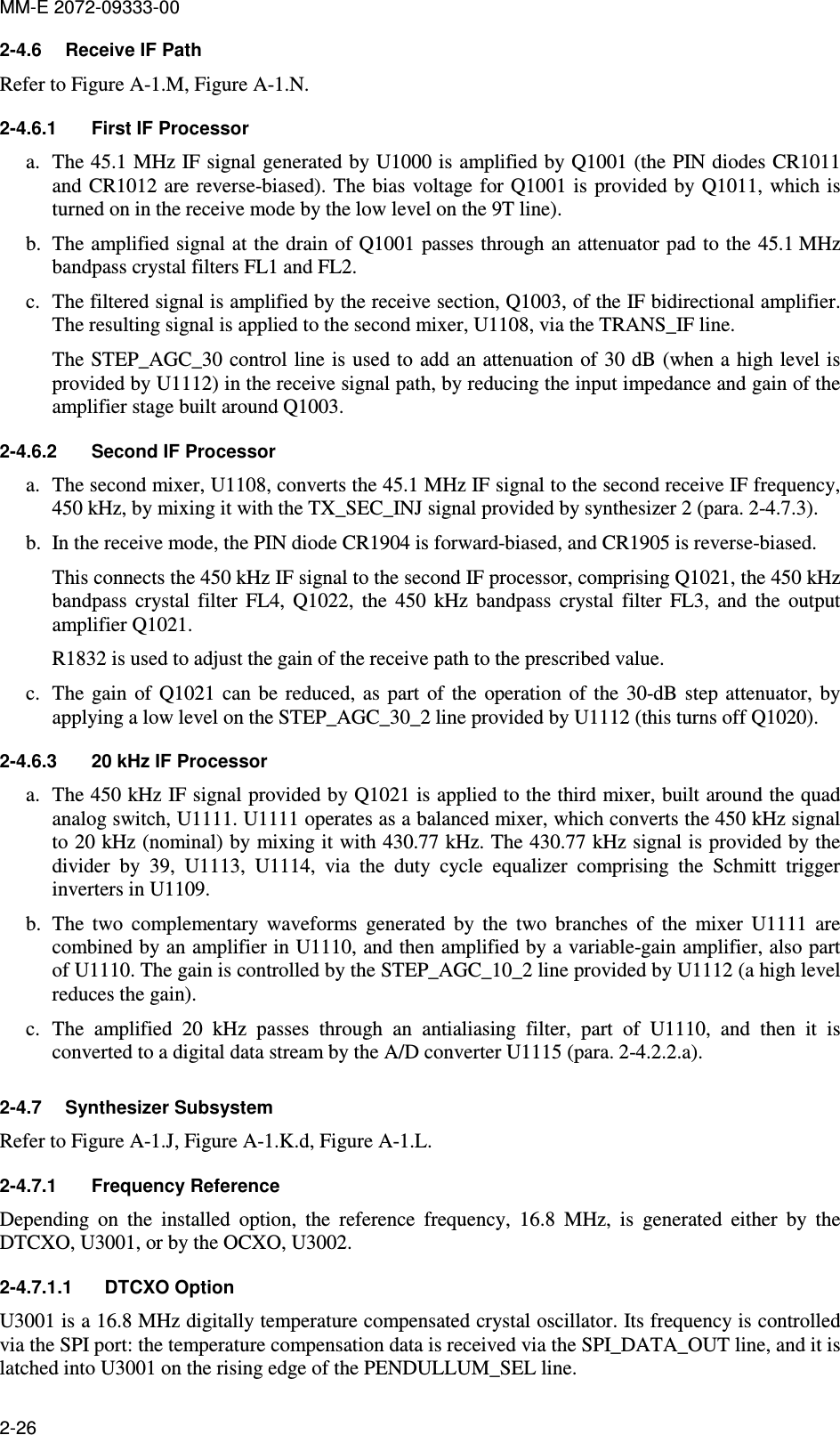 MM-E 2072-09333-00 2-26 2-4.6  Receive IF Path Refer to Figure A-1.M, Figure A-1.N. 2-4.6.1  First IF Processor a. The 45.1 MHz IF signal generated by U1000 is amplified by Q1001 (the PIN diodes CR1011 and CR1012 are reverse-biased). The bias  voltage  for Q1001 is  provided by  Q1011, which is turned on in the receive mode by the low level on the 9T line). b. The amplified signal at the drain of Q1001 passes through an attenuator pad to the 45.1 MHz bandpass crystal filters FL1 and FL2. c. The filtered signal is amplified by the receive section, Q1003, of the IF bidirectional amplifier. The resulting signal is applied to the second mixer, U1108, via the TRANS_IF line. The STEP_AGC_30 control line is used to add an attenuation of 30 dB (when a high level is provided by U1112) in the receive signal path, by reducing the input impedance and gain of the amplifier stage built around Q1003. 2-4.6.2  Second IF Processor a. The second mixer, U1108, converts the 45.1 MHz IF signal to the second receive IF frequency, 450 kHz, by mixing it with the TX_SEC_INJ signal provided by synthesizer 2 (para.  2-4.7.3). b. In the receive mode, the PIN diode CR1904 is forward-biased, and CR1905 is reverse-biased. This connects the 450 kHz IF signal to the second IF processor, comprising Q1021, the 450 kHz bandpass  crystal  filter  FL4,  Q1022,  the  450  kHz  bandpass  crystal  filter  FL3,  and  the  output amplifier Q1021.  R1832 is used to adjust the gain of the receive path to the prescribed value. c. The  gain  of  Q1021  can  be  reduced,  as  part  of  the  operation  of  the  30-dB step  attenuator, by applying a low level on the STEP_AGC_30_2 line provided by U1112 (this turns off Q1020). 2-4.6.3  20 kHz IF Processor a. The 450 kHz IF signal provided by Q1021 is applied to the third mixer, built around the quad analog switch, U1111. U1111 operates as a balanced mixer, which converts the 450 kHz signal to 20 kHz (nominal) by mixing it with 430.77 kHz. The 430.77 kHz signal is provided by the divider  by  39,  U1113,  U1114,  via  the  duty  cycle  equalizer  comprising  the  Schmitt  trigger inverters in U1109. b. The  two  complementary  waveforms  generated  by  the  two  branches  of  the  mixer  U1111  are combined by an amplifier in U1110, and then amplified by a variable-gain amplifier, also part of U1110. The gain is controlled by the STEP_AGC_10_2 line provided by U1112 (a high level reduces the gain). c. The  amplified  20  kHz  passes  through  an  antialiasing  filter,  part  of  U1110,  and  then  it  is converted to a digital data stream by the A/D converter U1115 (para.  2-4.2.2.a). 2-4.7  Synthesizer Subsystem Refer to Figure A-1.J, Figure A-1.K.d, Figure A-1.L. 2-4.7.1  Frequency Reference Depending  on  the  installed  option,  the  reference  frequency,  16.8  MHz,  is  generated  either  by  the DTCXO, U3001, or by the OCXO, U3002. 2-4.7.1.1  DTCXO Option U3001 is a 16.8 MHz digitally temperature compensated crystal oscillator. Its frequency is controlled via the SPI port: the temperature compensation data is received via the SPI_DATA_OUT line, and it is latched into U3001 on the rising edge of the PENDULLUM_SEL line.  