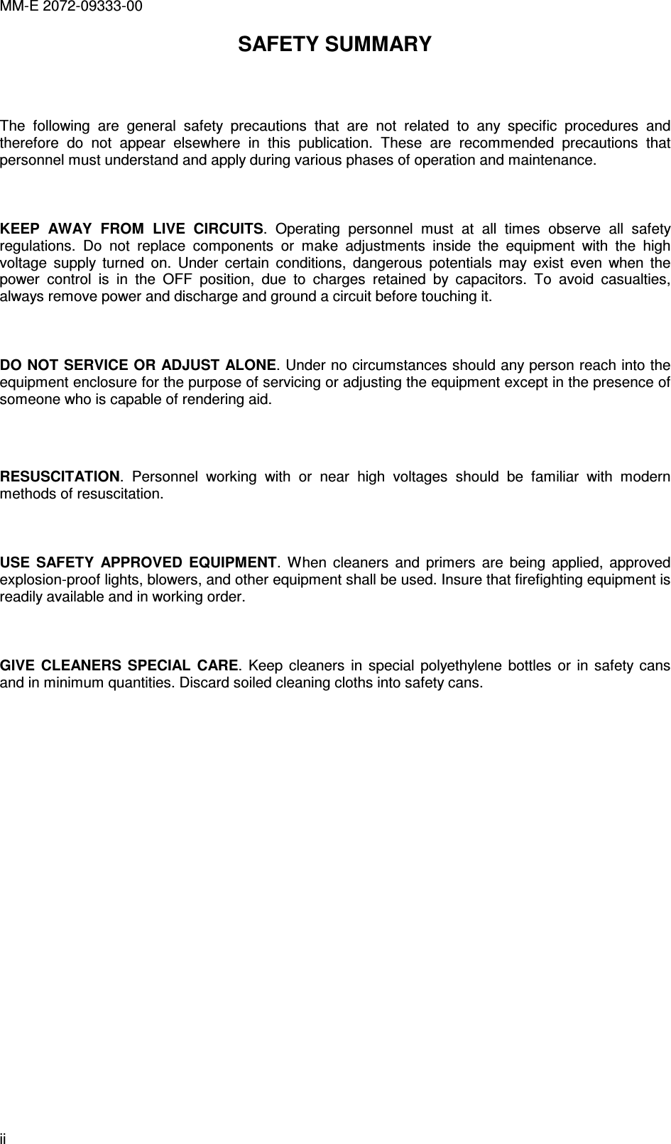 MM-E 2072-09333-00 ii SAFETY SUMMARY   The  following  are  general  safety  precautions  that  are  not  related  to  any  specific  procedures  and therefore  do  not  appear  elsewhere  in  this  publication.  These  are  recommended  precautions  that personnel must understand and apply during various phases of operation and maintenance.    KEEP  AWAY  FROM  LIVE  CIRCUITS.  Operating  personnel  must  at  all  times  observe  all  safety regulations.  Do  not  replace  components  or  make  adjustments  inside  the  equipment  with  the  high voltage  supply  turned  on.  Under  certain  conditions,  dangerous  potentials  may  exist  even  when  the power  control  is  in  the  OFF  position,  due  to  charges  retained  by  capacitors.  To  avoid  casualties, always remove power and discharge and ground a circuit before touching it.   DO NOT SERVICE OR ADJUST ALONE. Under no circumstances should any person reach into the equipment enclosure for the purpose of servicing or adjusting the equipment except in the presence of someone who is capable of rendering aid.   RESUSCITATION.  Personnel  working  with  or  near  high  voltages  should  be  familiar  with  modern methods of resuscitation.   USE  SAFETY  APPROVED  EQUIPMENT.  When  cleaners  and  primers  are  being  applied,  approved explosion-proof lights, blowers, and other equipment shall be used. Insure that firefighting equipment is readily available and in working order.   GIVE  CLEANERS  SPECIAL  CARE.  Keep  cleaners  in  special  polyethylene  bottles  or  in  safety cans and in minimum quantities. Discard soiled cleaning cloths into safety cans.  