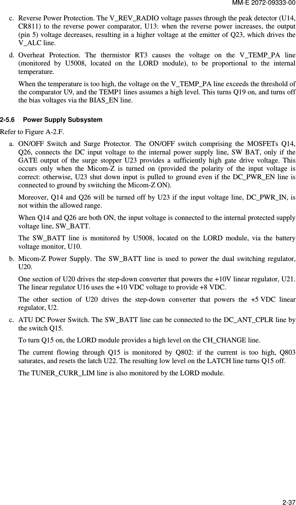 MM-E 2072-09333-00 2-37 c. Reverse Power Protection. The V_REV_RADIO voltage passes through the peak detector (U14, CR811)  to the reverse power  comparator,  U13: when  the  reverse  power  increases, the output (pin 5) voltage decreases, resulting in a higher voltage at the emitter of Q23, which drives the V_ALC line.  d. Overheat  Protection.  The  thermistor  RT3  causes  the  voltage  on  the  V_TEMP_PA  line (monitored  by  U5008,  located  on  the  LORD  module),  to  be  proportional  to  the  internal temperature. When the temperature is too high, the voltage on the V_TEMP_PA line exceeds the threshold of the comparator U9, and the TEMP1 lines assumes a high level. This turns Q19 on, and turns off the bias voltages via the BIAS_EN line. 2-5.6  Power Supply Subsystem Refer to Figure A-2.F. a. ON/OFF  Switch  and  Surge  Protector.  The  ON/OFF  switch  comprising  the  MOSFETs  Q14, Q26,  connects  the  DC  input  voltage  to  the  internal  power  supply  line,  SW  BAT,  only  if  the GATE  output  of  the  surge  stopper  U23  provides  a  sufficiently  high  gate  drive  voltage.  This occurs  only  when  the  Micom-Z  is  turned  on  (provided  the  polarity  of  the  input  voltage  is correct: otherwise, U23 shut down input is  pulled to ground even if the DC_PWR_EN line is connected to ground by switching the Micom-Z ON).  Moreover, Q14 and  Q26 will be turned off by U23 if the input voltage line, DC_PWR_IN, is not within the allowed range. When Q14 and Q26 are both ON, the input voltage is connected to the internal protected supply voltage line, SW_BATT. The  SW_BATT  line  is  monitored  by  U5008,  located  on  the  LORD  module,  via  the  battery voltage monitor, U10. b. Micom-Z  Power  Supply.  The  SW_BATT  line  is  used  to  power  the  dual  switching  regulator, U20. One section of U20 drives the step-down converter that powers the +10V linear regulator, U21. The linear regulator U16 uses the +10 VDC voltage to provide +8 VDC. The  other  section  of  U20  drives  the  step-down  converter  that  powers  the  +5 VDC  linear regulator, U2. c. ATU DC Power Switch. The SW_BATT line can be connected to the DC_ANT_CPLR line by the switch Q15. To turn Q15 on, the LORD module provides a high level on the CH_CHANGE line. The  current  flowing  through  Q15  is  monitored  by  Q802:  if  the  current  is  too  high,  Q803 saturates, and resets the latch U22. The resulting low level on the LATCH line turns Q15 off. The TUNER_CURR_LIM line is also monitored by the LORD module. 