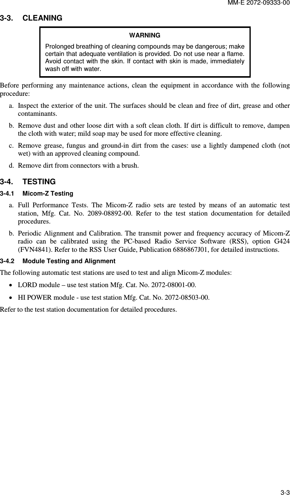 MM-E 2072-09333-00 3-3 3-3.  CLEANING WARNING Prolonged breathing of cleaning compounds may be dangerous; make certain that adequate ventilation is provided. Do not use near a flame. Avoid contact with the skin. If  contact with skin is made, immediately wash off with water. Before  performing  any  maintenance  actions,  clean  the  equipment  in  accordance  with  the  following procedure: a. Inspect the exterior of the unit. The surfaces should be clean and free of dirt, grease and other contaminants. b. Remove dust and other loose dirt with a soft clean cloth. If dirt is difficult to remove, dampen the cloth with water; mild soap may be used for more effective cleaning. c. Remove  grease,  fungus  and  ground-in  dirt  from  the  cases:  use  a  lightly  dampened  cloth  (not wet) with an approved cleaning compound. d. Remove dirt from connectors with a brush. 3-4.  TESTING 3-4.1  Micom-Z Testing a. Full  Performance  Tests.  The  Micom-Z  radio  sets  are  tested  by  means  of  an  automatic  test station,  Mfg.  Cat.  No.  2089-08892-00.  Refer  to  the  test  station  documentation  for  detailed procedures. b. Periodic Alignment and  Calibration. The  transmit power and frequency accuracy of Micom-Z radio  can  be  calibrated  using  the  PC-based  Radio  Service  Software  (RSS),  option  G424 (FVN4841). Refer to the RSS User Guide, Publication 6886867J01, for detailed instructions. 3-4.2  Module Testing and Alignment The following automatic test stations are used to test and align Micom-Z modules: • LORD module – use test station Mfg. Cat. No. 2072-08001-00. • HI POWER module - use test station Mfg. Cat. No. 2072-08503-00. Refer to the test station documentation for detailed procedures. 