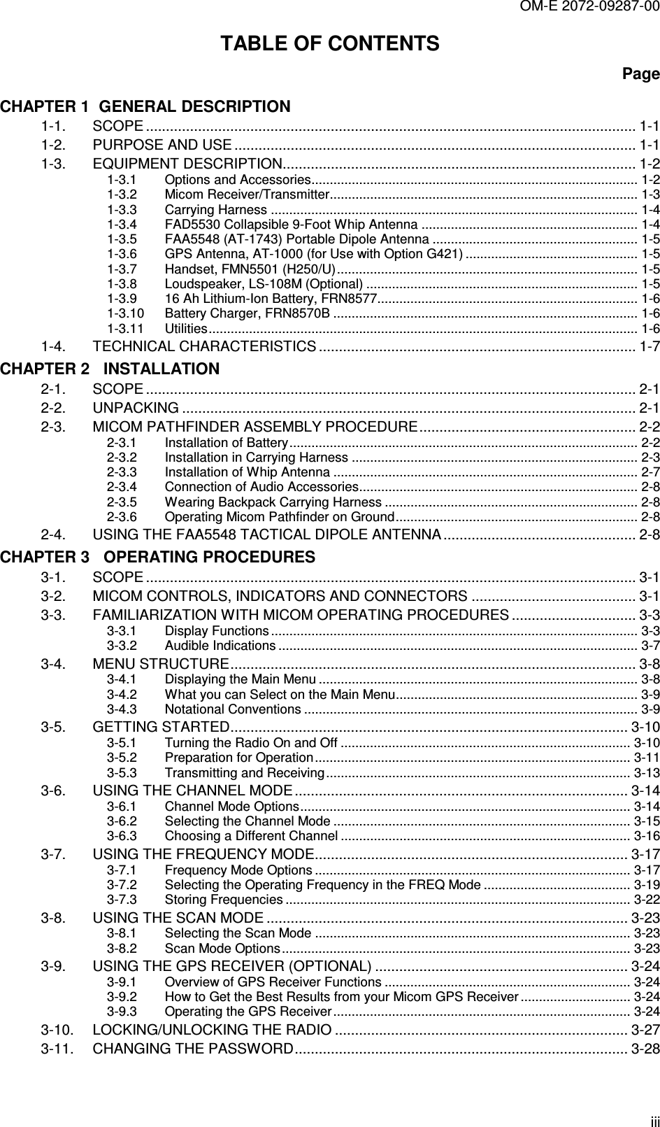 OM-E 2072-09287-00 iii TABLE OF CONTENTS Page CHAPTER 1  GENERAL DESCRIPTION 1-1. SCOPE .......................................................................................................................... 1-1 1-2. PURPOSE AND USE .................................................................................................... 1-1 1-3. EQUIPMENT DESCRIPTION........................................................................................ 1-2 1-3.1 Options and Accessories......................................................................................... 1-2 1-3.2 Micom Receiver/Transmitter.................................................................................... 1-3 1-3.3 Carrying Harness .................................................................................................... 1-4 1-3.4 FAD5530 Collapsible 9-Foot Whip Antenna ........................................................... 1-4 1-3.5 FAA5548 (AT-1743) Portable Dipole Antenna ........................................................ 1-5 1-3.6 GPS Antenna, AT-1000 (for Use with Option G421) ............................................... 1-5 1-3.7 Handset, FMN5501 (H250/U).................................................................................. 1-5 1-3.8 Loudspeaker, LS-108M (Optional) .......................................................................... 1-5 1-3.9 16 Ah Lithium-Ion Battery, FRN8577....................................................................... 1-6 1-3.10 Battery Charger, FRN8570B ................................................................................... 1-6 1-3.11 Utilities..................................................................................................................... 1-6 1-4. TECHNICAL CHARACTERISTICS ............................................................................... 1-7 CHAPTER 2   INSTALLATION 2-1. SCOPE .......................................................................................................................... 2-1 2-2. UNPACKING ................................................................................................................. 2-1 2-3. MICOM PATHFINDER ASSEMBLY PROCEDURE...................................................... 2-2 2-3.1 Installation of Battery............................................................................................... 2-2 2-3.2 Installation in Carrying Harness .............................................................................. 2-3 2-3.3 Installation of Whip Antenna ................................................................................... 2-7 2-3.4 Connection of Audio Accessories............................................................................ 2-8 2-3.5 Wearing Backpack Carrying Harness ..................................................................... 2-8 2-3.6 Operating Micom Pathfinder on Ground.................................................................. 2-8 2-4. USING THE FAA5548 TACTICAL DIPOLE ANTENNA................................................ 2-8 CHAPTER 3   OPERATING PROCEDURES 3-1. SCOPE .......................................................................................................................... 3-1 3-2. MICOM CONTROLS, INDICATORS AND CONNECTORS ......................................... 3-1 3-3. FAMILIARIZATION WITH MICOM OPERATING PROCEDURES ............................... 3-3 3-3.1 Display Functions .................................................................................................... 3-3 3-3.2 Audible Indications .................................................................................................. 3-7 3-4. MENU STRUCTURE..................................................................................................... 3-8 3-4.1 Displaying the Main Menu ....................................................................................... 3-8 3-4.2 What you can Select on the Main Menu.................................................................. 3-9 3-4.3 Notational Conventions ........................................................................................... 3-9 3-5. GETTING STARTED................................................................................................... 3-10 3-5.1 Turning the Radio On and Off ............................................................................... 3-10 3-5.2 Preparation for Operation ...................................................................................... 3-11 3-5.3 Transmitting and Receiving................................................................................... 3-13 3-6. USING THE CHANNEL MODE ................................................................................... 3-14 3-6.1 Channel Mode Options.......................................................................................... 3-14 3-6.2 Selecting the Channel Mode ................................................................................. 3-15 3-6.3 Choosing a Different Channel ............................................................................... 3-16 3-7. USING THE FREQUENCY MODE.............................................................................. 3-17 3-7.1 Frequency Mode Options ...................................................................................... 3-17 3-7.2 Selecting the Operating Frequency in the FREQ Mode ........................................ 3-19 3-7.3 Storing Frequencies .............................................................................................. 3-22 3-8. USING THE SCAN MODE .......................................................................................... 3-23 3-8.1 Selecting the Scan Mode ...................................................................................... 3-23 3-8.2 Scan Mode Options............................................................................................... 3-23 3-9. USING THE GPS RECEIVER (OPTIONAL) ............................................................... 3-24 3-9.1 Overview of GPS Receiver Functions ................................................................... 3-24 3-9.2 How to Get the Best Results from your Micom GPS Receiver .............................. 3-24 3-9.3 Operating the GPS Receiver ................................................................................. 3-24 3-10. LOCKING/UNLOCKING THE RADIO ......................................................................... 3-27 3-11. CHANGING THE PASSWORD................................................................................... 3-28 