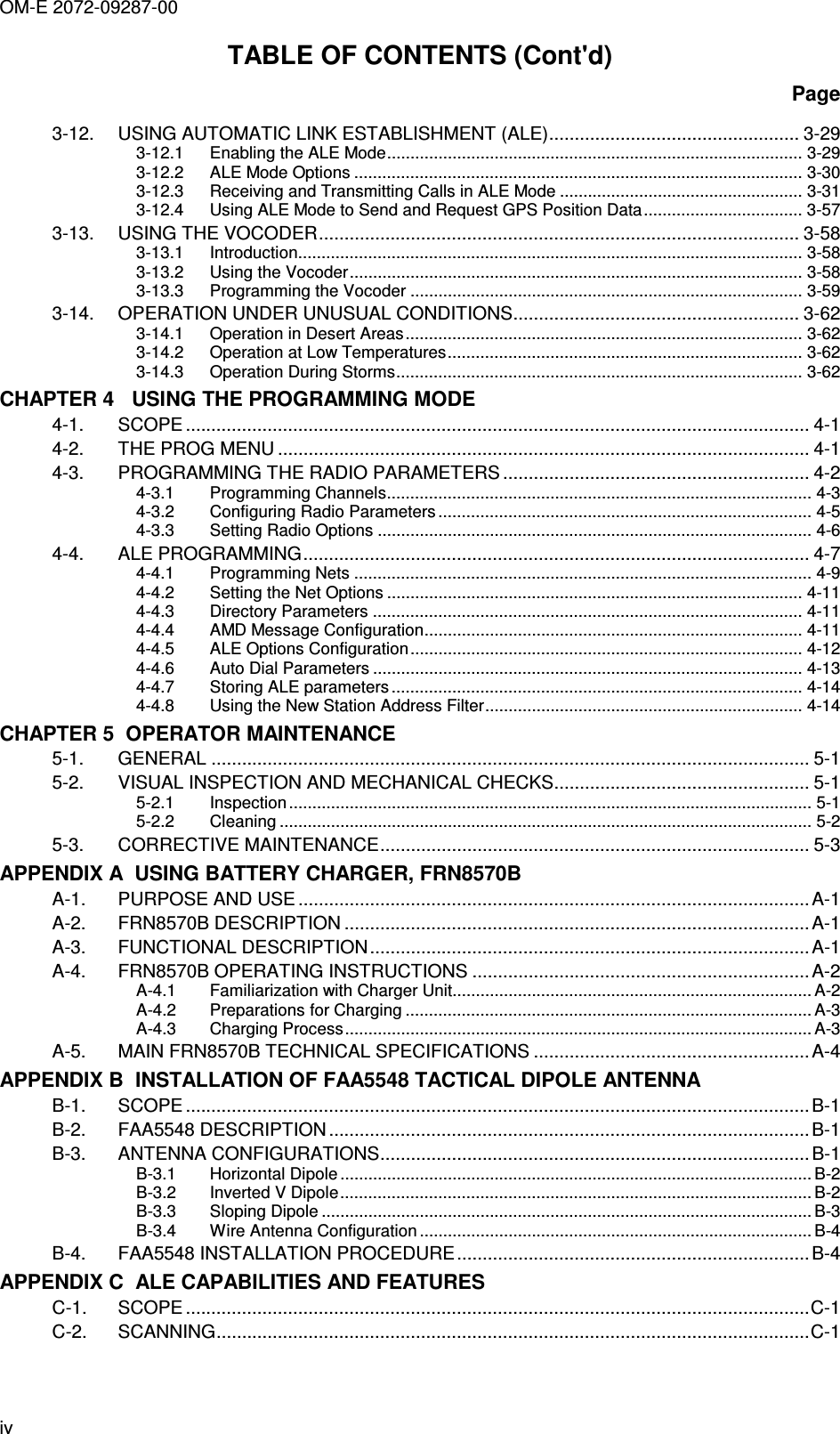 OM-E 2072-09287-00 iv TABLE OF CONTENTS (Cont&apos;d) Page 3-12. USING AUTOMATIC LINK ESTABLISHMENT (ALE)................................................. 3-29 3-12.1 Enabling the ALE Mode......................................................................................... 3-29 3-12.2 ALE Mode Options ................................................................................................ 3-30 3-12.3 Receiving and Transmitting Calls in ALE Mode .................................................... 3-31 3-12.4 Using ALE Mode to Send and Request GPS Position Data.................................. 3-57 3-13. USING THE VOCODER.............................................................................................. 3-58 3-13.1 Introduction............................................................................................................ 3-58 3-13.2 Using the Vocoder................................................................................................. 3-58 3-13.3 Programming the Vocoder .................................................................................... 3-59 3-14. OPERATION UNDER UNUSUAL CONDITIONS........................................................ 3-62 3-14.1 Operation in Desert Areas..................................................................................... 3-62 3-14.2 Operation at Low Temperatures............................................................................ 3-62 3-14.3 Operation During Storms....................................................................................... 3-62 CHAPTER 4   USING THE PROGRAMMING MODE 4-1. SCOPE .......................................................................................................................... 4-1 4-2. THE PROG MENU ........................................................................................................ 4-1 4-3. PROGRAMMING THE RADIO PARAMETERS ............................................................ 4-2 4-3.1 Programming Channels........................................................................................... 4-3 4-3.2 Configuring Radio Parameters ................................................................................ 4-5 4-3.3 Setting Radio Options ............................................................................................. 4-6 4-4. ALE PROGRAMMING................................................................................................... 4-7 4-4.1 Programming Nets .................................................................................................. 4-9 4-4.2 Setting the Net Options ......................................................................................... 4-11 4-4.3 Directory Parameters ............................................................................................ 4-11 4-4.4 AMD Message Configuration................................................................................. 4-11 4-4.5 ALE Options Configuration.................................................................................... 4-12 4-4.6 Auto Dial Parameters ............................................................................................ 4-13 4-4.7 Storing ALE parameters ........................................................................................ 4-14 4-4.8 Using the New Station Address Filter.................................................................... 4-14 CHAPTER 5  OPERATOR MAINTENANCE 5-1. GENERAL ..................................................................................................................... 5-1 5-2. VISUAL INSPECTION AND MECHANICAL CHECKS.................................................. 5-1 5-2.1 Inspection ................................................................................................................ 5-1 5-2.2 Cleaning .................................................................................................................. 5-2 5-3. CORRECTIVE MAINTENANCE.................................................................................... 5-3 APPENDIX A  USING BATTERY CHARGER, FRN8570B A-1. PURPOSE AND USE ....................................................................................................A-1 A-2. FRN8570B DESCRIPTION ...........................................................................................A-1 A-3. FUNCTIONAL DESCRIPTION......................................................................................A-1 A-4. FRN8570B OPERATING INSTRUCTIONS ..................................................................A-2 A-4.1 Familiarization with Charger Unit............................................................................. A-2 A-4.2 Preparations for Charging ....................................................................................... A-3 A-4.3 Charging Process.................................................................................................... A-3 A-5. MAIN FRN8570B TECHNICAL SPECIFICATIONS ......................................................A-4 APPENDIX B  INSTALLATION OF FAA5548 TACTICAL DIPOLE ANTENNA B-1. SCOPE .......................................................................................................................... B-1 B-2. FAA5548 DESCRIPTION ..............................................................................................B-1 B-3. ANTENNA CONFIGURATIONS.................................................................................... B-1 B-3.1 Horizontal Dipole ..................................................................................................... B-2 B-3.2 Inverted V Dipole..................................................................................................... B-2 B-3.3 Sloping Dipole ......................................................................................................... B-3 B-3.4 Wire Antenna Configuration .................................................................................... B-4 B-4. FAA5548 INSTALLATION PROCEDURE.....................................................................B-4 APPENDIX C  ALE CAPABILITIES AND FEATURES C-1. SCOPE ..........................................................................................................................C-1 C-2. SCANNING....................................................................................................................C-1 