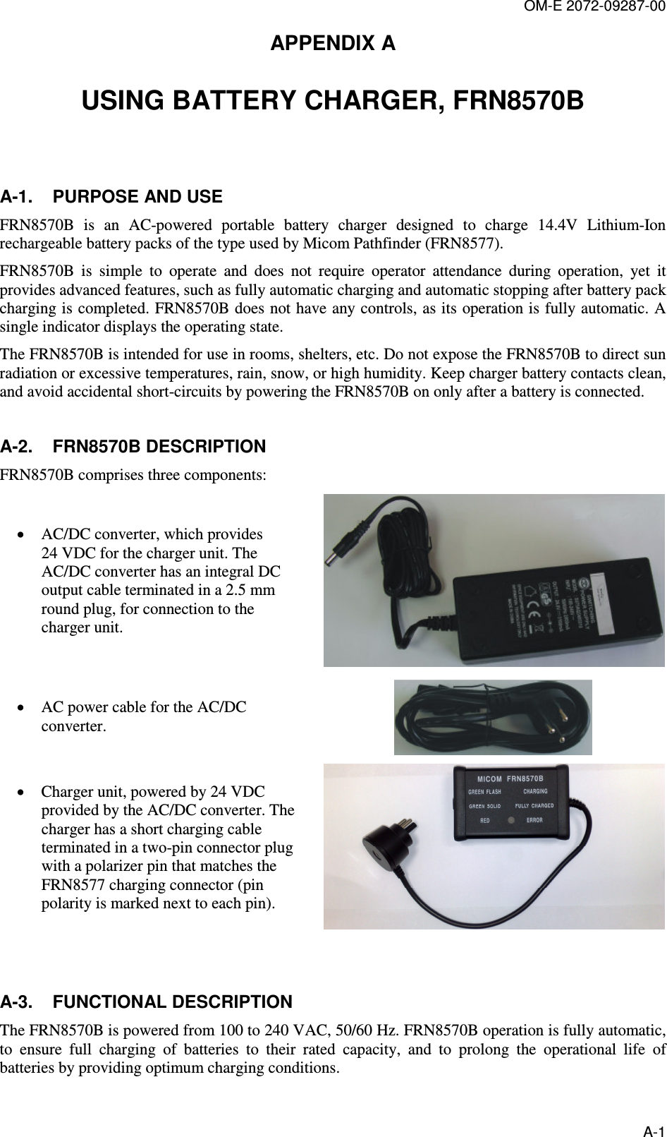 OM-E 2072-09287-00 A-1 APPENDIX A  USING BATTERY CHARGER, FRN8570B  A-1.  PURPOSE AND USE FRN8570B  is  an  AC-powered  portable  battery  charger  designed  to  charge  14.4V  Lithium-Ion rechargeable battery packs of the type used by Micom Pathfinder (FRN8577).  FRN8570B  is  simple  to  operate  and  does  not  require  operator  attendance  during  operation,  yet  it provides advanced features, such as fully automatic charging and automatic stopping after battery pack charging is completed. FRN8570B does not have any controls, as its operation is fully automatic. A single indicator displays the operating state. The FRN8570B is intended for use in rooms, shelters, etc. Do not expose the FRN8570B to direct sun radiation or excessive temperatures, rain, snow, or high humidity. Keep charger battery contacts clean, and avoid accidental short-circuits by powering the FRN8570B on only after a battery is connected. A-2.  FRN8570B DESCRIPTION FRN8570B comprises three components: • AC/DC converter, which provides 24 VDC for the charger unit. The AC/DC converter has an integral DC output cable terminated in a 2.5 mm round plug, for connection to the charger unit.  • AC power cable for the AC/DC converter.  • Charger unit, powered by 24 VDC provided by the AC/DC converter. The charger has a short charging cable terminated in a two-pin connector plug with a polarizer pin that matches the FRN8577 charging connector (pin polarity is marked next to each pin).   A-3.  FUNCTIONAL DESCRIPTION The FRN8570B is powered from 100 to 240 VAC, 50/60 Hz. FRN8570B operation is fully automatic, to  ensure  full  charging  of  batteries  to  their  rated  capacity,  and  to  prolong  the  operational  life  of batteries by providing optimum charging conditions. 