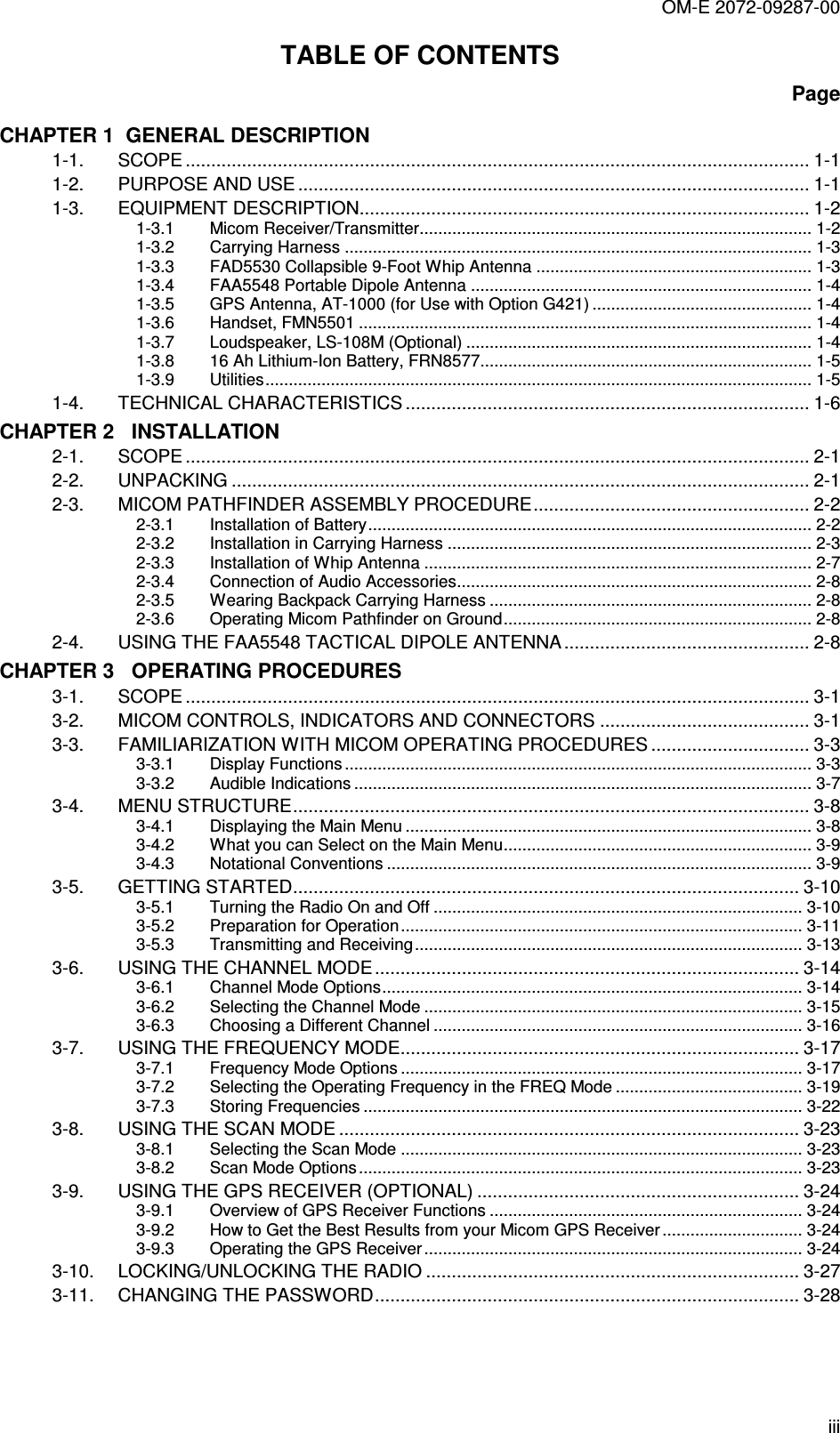 OM-E 2072-09287-00 iii TABLE OF CONTENTS Page CHAPTER 1  GENERAL DESCRIPTION 1-1. SCOPE .......................................................................................................................... 1-1 1-2. PURPOSE AND USE .................................................................................................... 1-1 1-3. EQUIPMENT DESCRIPTION........................................................................................ 1-2 1-3.1 Micom Receiver/Transmitter.................................................................................... 1-2 1-3.2 Carrying Harness .................................................................................................... 1-3 1-3.3 FAD5530 Collapsible 9-Foot Whip Antenna ........................................................... 1-3 1-3.4 FAA5548 Portable Dipole Antenna ......................................................................... 1-4 1-3.5 GPS Antenna, AT-1000 (for Use with Option G421) ............................................... 1-4 1-3.6 Handset, FMN5501 ................................................................................................. 1-4 1-3.7 Loudspeaker, LS-108M (Optional) .......................................................................... 1-4 1-3.8 16 Ah Lithium-Ion Battery, FRN8577....................................................................... 1-5 1-3.9 Utilities..................................................................................................................... 1-5 1-4. TECHNICAL CHARACTERISTICS ............................................................................... 1-6 CHAPTER 2   INSTALLATION 2-1. SCOPE .......................................................................................................................... 2-1 2-2. UNPACKING ................................................................................................................. 2-1 2-3. MICOM PATHFINDER ASSEMBLY PROCEDURE...................................................... 2-2 2-3.1 Installation of Battery............................................................................................... 2-2 2-3.2 Installation in Carrying Harness .............................................................................. 2-3 2-3.3 Installation of Whip Antenna ................................................................................... 2-7 2-3.4 Connection of Audio Accessories............................................................................ 2-8 2-3.5 Wearing Backpack Carrying Harness ..................................................................... 2-8 2-3.6 Operating Micom Pathfinder on Ground.................................................................. 2-8 2-4. USING THE FAA5548 TACTICAL DIPOLE ANTENNA................................................ 2-8 CHAPTER 3   OPERATING PROCEDURES 3-1. SCOPE .......................................................................................................................... 3-1 3-2. MICOM CONTROLS, INDICATORS AND CONNECTORS ......................................... 3-1 3-3. FAMILIARIZATION WITH MICOM OPERATING PROCEDURES ............................... 3-3 3-3.1 Display Functions .................................................................................................... 3-3 3-3.2 Audible Indications .................................................................................................. 3-7 3-4. MENU STRUCTURE..................................................................................................... 3-8 3-4.1 Displaying the Main Menu ....................................................................................... 3-8 3-4.2 What you can Select on the Main Menu.................................................................. 3-9 3-4.3 Notational Conventions ........................................................................................... 3-9 3-5. GETTING STARTED................................................................................................... 3-10 3-5.1 Turning the Radio On and Off ............................................................................... 3-10 3-5.2 Preparation for Operation ...................................................................................... 3-11 3-5.3 Transmitting and Receiving................................................................................... 3-13 3-6. USING THE CHANNEL MODE ................................................................................... 3-14 3-6.1 Channel Mode Options.......................................................................................... 3-14 3-6.2 Selecting the Channel Mode ................................................................................. 3-15 3-6.3 Choosing a Different Channel ............................................................................... 3-16 3-7. USING THE FREQUENCY MODE.............................................................................. 3-17 3-7.1 Frequency Mode Options ...................................................................................... 3-17 3-7.2 Selecting the Operating Frequency in the FREQ Mode ........................................ 3-19 3-7.3 Storing Frequencies .............................................................................................. 3-22 3-8. USING THE SCAN MODE .......................................................................................... 3-23 3-8.1 Selecting the Scan Mode ...................................................................................... 3-23 3-8.2 Scan Mode Options............................................................................................... 3-23 3-9. USING THE GPS RECEIVER (OPTIONAL) ............................................................... 3-24 3-9.1 Overview of GPS Receiver Functions ................................................................... 3-24 3-9.2 How to Get the Best Results from your Micom GPS Receiver .............................. 3-24 3-9.3 Operating the GPS Receiver ................................................................................. 3-24 3-10. LOCKING/UNLOCKING THE RADIO ......................................................................... 3-27 3-11. CHANGING THE PASSWORD................................................................................... 3-28 