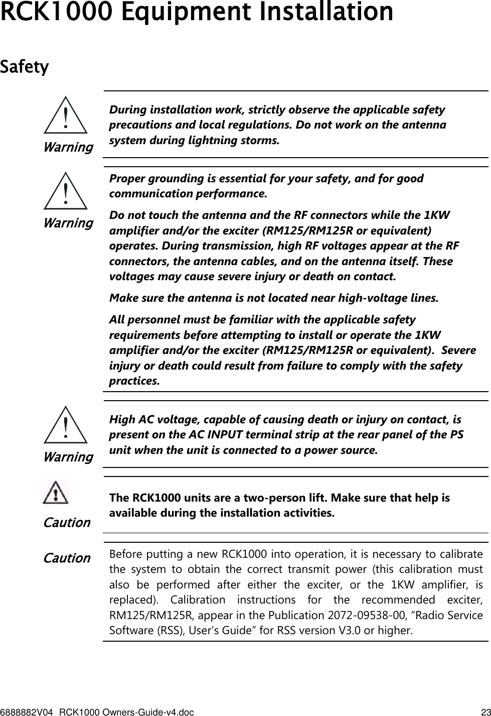 6888882V04 RCK1000 Owners-Guide-v4.doc    23   RCK1000 Equipment Installation Safety  Warning During installation work, strictly observe the applicable safety precautions and local regulations. Do not work on the antenna system during lightning storms.   Warning Proper grounding is essential for your safety, and for good communication performance.  Do not touch the antenna and the RF connectors while the 1KW amplifier and/or the exciter (RM125/RM125R or equivalent) operates. During transmission, high RF voltages appear at the RF connectors, the antenna cables, and on the antenna itself. These voltages may cause severe injury or death on contact. Make sure the antenna is not located near high-voltage lines. All personnel must be familiar with the applicable safety requirements before attempting to install or operate the 1KW amplifier and/or the exciter (RM125/RM125R or equivalent).  Severe injury or death could result from failure to comply with the safety practices.  Warning High AC voltage, capable of causing death or injury on contact, is present on the AC INPUT terminal strip at the rear panel of the PS unit when the unit is connected to a power source.    Caution The RCK1000 units are a two-person lift. Make sure that help is available during the installation activities.  Caution Before putting a new RCK1000 into operation, it is necessary to calibrate the  system  to  obtain  the  correct  transmit  power  (this  calibration  must also  be  performed  after  either  the  exciter,  or  the  1KW  amplifier,  is replaced).  Calibration  instructions  for  the  recommended  exciter, RM125/RM125R, appear in the Publication 2072-09538-00, “Radio Service Software (RSS), User’s Guide” for RSS version V3.0 or higher.  