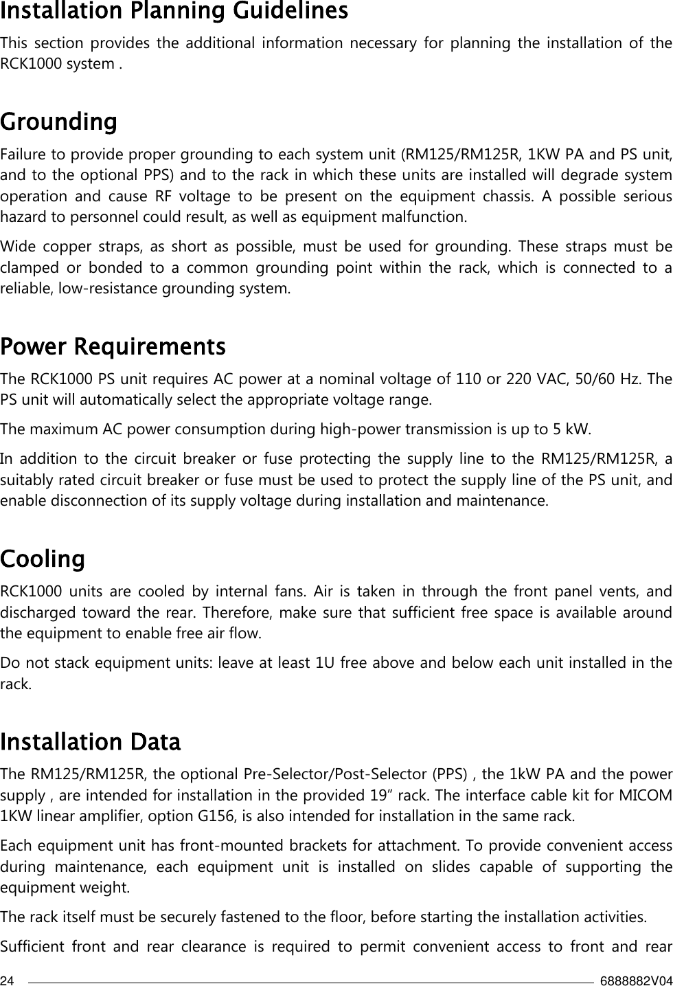 24    6888882V04  Installation Planning Guidelines  This  section  provides  the  additional  information  necessary  for  planning the  installation  of  the RCK1000 system . Grounding Failure to provide proper grounding to each system unit (RM125/RM125R, 1KW PA and PS unit, and to the optional PPS) and to the rack in which these units are installed will degrade system operation  and  cause  RF  voltage  to  be  present  on  the  equipment  chassis.  A  possible  serious hazard to personnel could result, as well as equipment malfunction.  Wide  copper  straps,  as  short  as  possible,  must  be  used  for  grounding.  These  straps  must  be clamped  or  bonded  to  a  common  grounding  point  within  the  rack,  which  is  connected  to  a reliable, low-resistance grounding system.   Power Requirements The RCK1000 PS unit requires AC power at a nominal voltage of 110 or 220 VAC, 50/60 Hz. The PS unit will automatically select the appropriate voltage range. The maximum AC power consumption during high-power transmission is up to 5 kW. In  addition  to  the  circuit  breaker  or  fuse  protecting the  supply  line  to  the  RM125/RM125R, a suitably rated circuit breaker or fuse must be used to protect the supply line of the PS unit, and enable disconnection of its supply voltage during installation and maintenance. Cooling RCK1000  units  are  cooled  by  internal  fans.  Air  is  taken  in  through  the  front  panel  vents,  and discharged toward the rear. Therefore, make sure that sufficient free space is available around the equipment to enable free air flow. Do not stack equipment units: leave at least 1U free above and below each unit installed in the rack. Installation Data The RM125/RM125R, the optional Pre-Selector/Post-Selector (PPS) , the 1kW PA and the power supply , are intended for installation in the provided 19” rack. The interface cable kit for MICOM 1KW linear amplifier, option G156, is also intended for installation in the same rack. Each equipment unit has front-mounted brackets for attachment. To provide convenient access during  maintenance,  each  equipment  unit  is  installed  on  slides  capable  of  supporting  the equipment weight. The rack itself must be securely fastened to the floor, before starting the installation activities. Sufficient  front  and  rear  clearance  is  required  to  permit  convenient  access  to  front  and  rear 