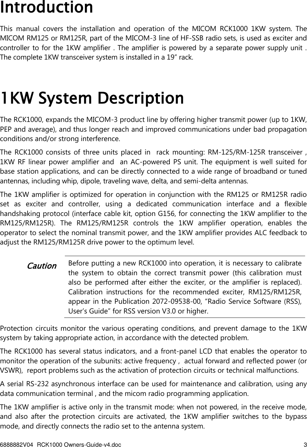 6888882V04 RCK1000 Owners-Guide-v4.doc    3   Introduction This  manual  covers  the  installation  and  operation  of  the  MICOM  RCK1000  1KW  system.  The MICOM RM125 or RM125R, part of the MICOM-3 line of HF-SSB radio sets, is used as exciter and controller to for the 1KW amplifier . The amplifier is powered by a separate power supply unit .  The complete 1KW transceiver system is installed in a 19” rack.    1KW System Description The RCK1000, expands the MICOM-3 product line by offering higher transmit power (up to 1KW, PEP and average), and thus longer reach and improved communications under bad propagation conditions and/or strong interference.  The RCK1000 consists  of three units  placed in   rack mounting:  RM-125/RM-125R transceiver ,     1KW RF  linear power amplifier and    an AC-powered PS  unit. The equipment is  well suited  for base station applications, and can be directly connected to a wide range of broadband or tuned antennas, including whip, dipole, traveling wave, delta, and semi-delta antennas. The 1KW amplifier is optimized for operation in conjunction with the RM125 or RM125R radio set  as  exciter  and  controller,  using  a  dedicated  communication  interface  and  a  flexible handshaking protocol (interface cable kit, option G156, for connecting the 1KW amplifier to the RM125/RM125R).  The  RM125/RM125R  controls  the  1KW  amplifier  operation,  enables  the operator to select the nominal transmit power, and the 1KW amplifier provides ALC feedback to adjust the RM125/RM125R drive power to the optimum level.   Caution Before putting a new RCK1000 into operation, it is necessary to calibrate the  system  to  obtain  the  correct  transmit  power  (this  calibration  must also  be  performed after  either  the  exciter,  or  the  amplifier  is  replaced). Calibration  instructions  for  the  recommended  exciter,  RM125/RM125R, appear in the Publication 2072-09538-00, “Radio Service Software (RSS), User’s Guide” for RSS version V3.0 or higher.  Protection circuits monitor the various operating conditions, and prevent damage to the  1KW system by taking appropriate action, in accordance with the detected problem. The RCK1000 has several status indicators, and a front-panel LCD that enables the operator to monitor the operation of the subunits: active frequency ,  actual forward and reflected power (or VSWR),  report problems such as the activation of protection circuits or technical malfunctions.  A serial RS-232 asynchronous interface can be used for maintenance and calibration, using any data communication terminal , and the micom radio programming application. The 1KW amplifier is active only in the transmit mode: when not powered, in the receive mode, and  also  after  the  protection  circuits  are  activated,  the  1KW  amplifier  switches  to  the  bypass mode, and directly connects the radio set to the antenna system. 