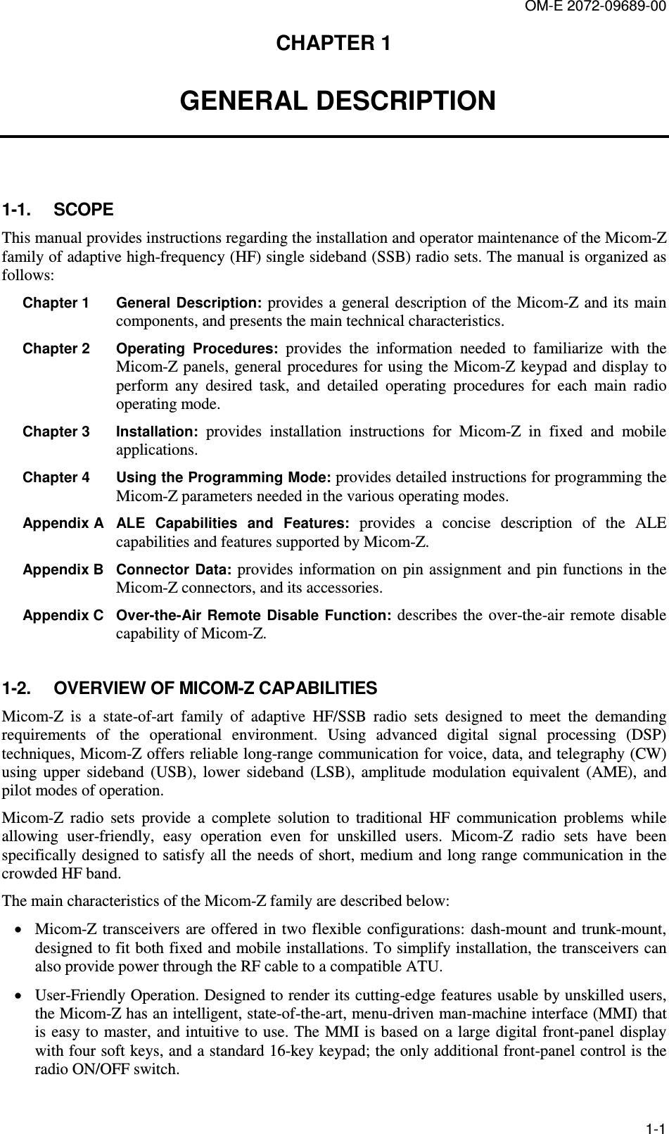 OM-E 2072-09689-00 1-1 CHAPTER 1   GENERAL DESCRIPTION 1-1.  SCOPE This manual provides instructions regarding the installation and operator maintenance of the Micom-Z family of adaptive high-frequency (HF) single sideband (SSB) radio sets. The manual is organized as follows: Chapter 1   General  Description:  provides a general description of the Micom-Z and  its main components, and presents the main technical characteristics. Chapter 2  Operating  Procedures:  provides  the  information  needed  to  familiarize  with  the Micom-Z panels, general procedures for using the Micom-Z keypad and display to perform  any  desired  task,  and  detailed  operating  procedures  for  each  main  radio operating mode.  Chapter 3   Installation:  provides  installation  instructions  for  Micom-Z  in  fixed  and  mobile applications. Chapter 4   Using the Programming Mode: provides detailed instructions for programming the Micom-Z parameters needed in the various operating modes. Appendix A  ALE  Capabilities  and  Features:  provides  a  concise  description  of  the  ALE capabilities and features supported by Micom-Z. Appendix B  Connector  Data:  provides information on  pin assignment and  pin functions in the Micom-Z connectors, and its accessories. Appendix C  Over-the-Air Remote  Disable Function:  describes the  over-the-air remote disable capability of Micom-Z. 1-2.  OVERVIEW OF MICOM-Z CAPABILITIES Micom-Z  is  a  state-of-art  family  of  adaptive  HF/SSB  radio  sets  designed  to  meet  the  demanding requirements  of  the  operational  environment.  Using  advanced  digital  signal  processing  (DSP) techniques, Micom-Z offers reliable long-range communication for voice, data, and telegraphy (CW) using  upper  sideband  (USB),  lower  sideband  (LSB),  amplitude  modulation  equivalent  (AME),  and pilot modes of operation. Micom-Z  radio  sets  provide  a  complete  solution  to  traditional  HF  communication  problems  while allowing  user-friendly,  easy  operation  even  for  unskilled  users.  Micom-Z  radio  sets  have  been specifically designed to satisfy all the needs of short, medium and long range communication in the crowded HF band.  The main characteristics of the Micom-Z family are described below: • Micom-Z transceivers  are offered in two  flexible configurations: dash-mount and  trunk-mount, designed to fit both fixed and mobile installations. To simplify installation, the transceivers can also provide power through the RF cable to a compatible ATU. • User-Friendly Operation. Designed to render its cutting-edge features usable by unskilled users, the Micom-Z has an intelligent, state-of-the-art, menu-driven man-machine interface (MMI) that is easy to  master, and intuitive to  use. The MMI is based  on a large digital front-panel display with four soft keys, and a standard 16-key keypad; the only additional front-panel control is the radio ON/OFF switch.  