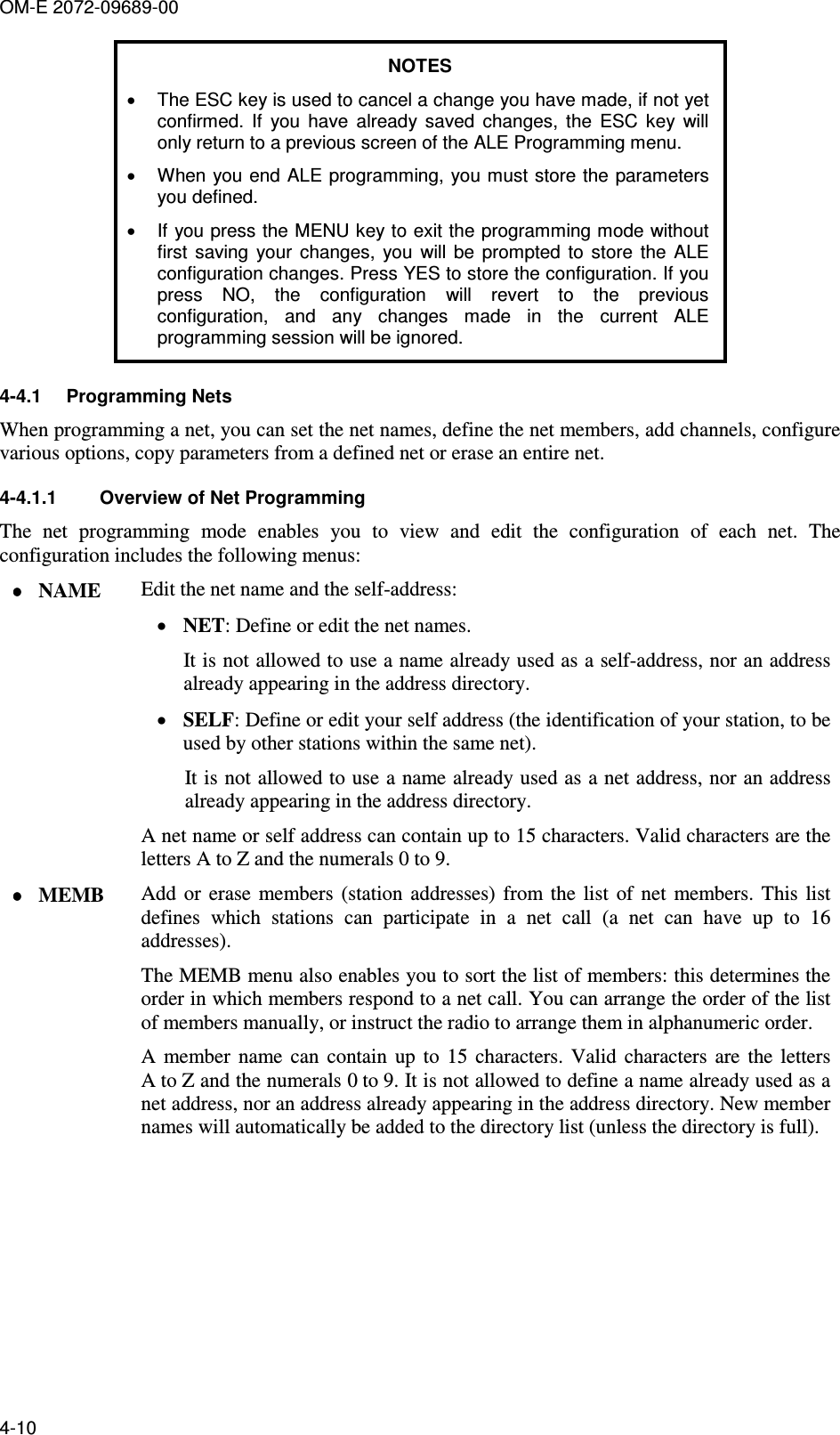 OM-E 2072-09689-00 4-10 NOTES •  The ESC key is used to cancel a change you have made, if not yet confirmed.  If  you  have  already  saved  changes,  the  ESC  key  will only return to a previous screen of the ALE Programming menu. •  When you end ALE programming, you must store the parameters you defined. •  If you press the MENU key to exit the programming mode without first  saving  your  changes,  you  will  be  prompted  to  store  the  ALE configuration changes. Press YES to store the configuration. If you press  NO,  the  configuration  will  revert  to  the  previous configuration,  and  any  changes  made  in  the  current  ALE programming session will be ignored. 4-4.1  Programming Nets When programming a net, you can set the net names, define the net members, add channels, configure various options, copy parameters from a defined net or erase an entire net. 4-4.1.1  Overview of Net Programming  The  net  programming  mode  enables  you  to  view  and  edit  the  configuration  of  each  net.  The configuration includes the following menus: •••• NAME  Edit the net name and the self-address: • NET: Define or edit the net names.  It is not allowed to use a name already used as a self-address, nor an address already appearing in the address directory. • SELF: Define or edit your self address (the identification of your station, to be used by other stations within the same net).  It is not allowed to use a name already used as a net address, nor an address already appearing in the address directory.  A net name or self address can contain up to 15 characters. Valid characters are the letters A to Z and the numerals 0 to 9.  •••• MEMB  Add  or  erase  members  (station  addresses)  from  the  list  of  net  members.  This  list defines  which  stations  can  participate  in  a  net  call  (a  net  can  have  up  to  16 addresses).  The MEMB menu also enables you to sort the list of members: this determines the order in which members respond to a net call. You can arrange the order of the list of members manually, or instruct the radio to arrange them in alphanumeric order. A  member  name  can  contain  up  to  15  characters.  Valid  characters  are  the  letters A to Z and the numerals 0 to 9. It is not allowed to define a name already used as a net address, nor an address already appearing in the address directory. New member names will automatically be added to the directory list (unless the directory is full). 